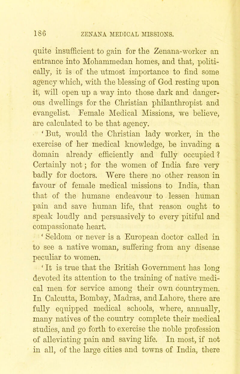 quite insufficient to gain for the Zenana-worker an entrance into Mohammedan homes, and that, politi- cally, it is of the utmost importance to find some- agency which, with the blessing of God resting upon it, will open up a way into those dark and danger- ous dwellings for the Christian philanthropist and evangelist, Temale Medical Missions, we believe, are calculated to be that agency. ‘But, would the Christian lady worker, in the exercise of her medical knowledge, be invading a domain already efficiently and fuUy occupied ? Certainly not; for the women of India fare very badly for doctors. Were there no other reason in favour of female medical missions to India, than that of the humane endeavour to lessen human pain and save human life, that reason ought to speak loudly and persuasively to every pitiful and compassionate heart. ‘ Seldom or never is a European doctor called in to see a native woman, suffering from any disease peculiar to women. ‘ It is true that the British Government has long devoted its attention to the training of native medi- cal men for service among their own countrymen. In Calcutta, Bombay, Madras, and Lahore, there are fully equipped medical schools, where, annually, many natives of the country complete their medical studies, and go forth to exercise the noble profession of alleviating pain and saving life. In most, if not in all, of the large cities and towns of India, there