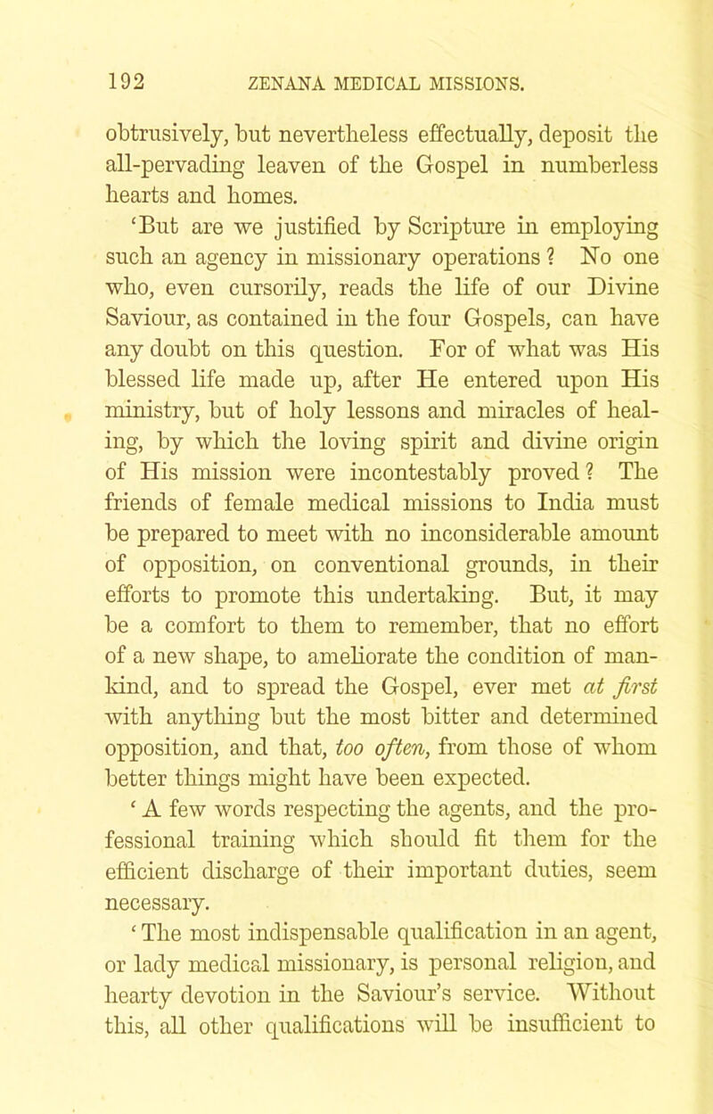 obtrusively, but nevertheless effectually, deposit the all-pervading leaven of the Gospel in numberless hearts and homes. ‘But are we justified by Scripture in employing such an agency in missionary operations ? No one who, even cursorily, reads the life of our Divine Saviour, as contained in the four Gospels, can have any doubt on this question. For of what was His blessed life made up, after He entered upon His ministry, but of holy lessons and miracles of heal- ing, by which the loving spirit and divine origin of His mission were incontestably proved? The friends of female medical missions to India must be prepared to meet with no inconsiderable amount of opposition, on conventional grounds, in their efforts to promote this undertaking. But, it may be a comfort to them to remember, that no effort of a new shape, to amehorate the condition of man- Idnd, and to spread the Gospel, ever met at first with anything but the most bitter and determined opposition, and that, too often, from those of whom better things might have been expected. ‘ A few words respecting the agents, and the pro- fessional training which should fit them for the efficient discharge of their important duties, seem necessary. ‘ The most indispensable qualification in an agent, or lady medica,! missionary, is personal religion, and hearty devotion in the Saviour’s service. Without this, aU other qualifications will be insufficient to