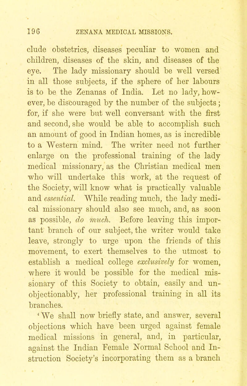 elude obstetrics, diseases peculiar to women and children, diseases of the skin, and diseases of the eye. The lady missionary should be well versed in all those subjects, if the sphere of her labours is to be the Zenanas of India. Let no lady, how- ever, be discouraged by the number of the subjects; for, if she were but well conversant with the first and second, she would be able to accomplish such an amount of good in Indian homes, as is incredible to a Western mind. The writer need not further enlarge on the professional training of the lady medical missionary, as the Christian medical men who will undertake this work, at the request of the Society, will know what is practically valuable and essential. While reading much, the lady medi- cal missionary should also see much, and, as soon as possible, do much. Before leaving this impor- tant branch of our subject, the writer would take leave, strongly to urge upon the friends of this movement, to exert themselves to the utmost to establish a medical college exclusively for women, where it would be possible for the medical mis- sionary of this Society to obtain, easily and un- objectionably, her professional training in all its branches. ‘We shall now briefly state, and answer, several objections which have been urged against female medical missions in general, and, in particular, against the Indian Female LTormal School and In- struction Society’s incorporating them as a branch