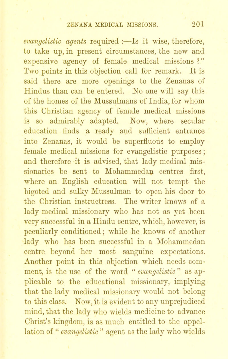 evangelistic agents required :—Is it wise, therefore, to take up, in present circumstances, the new and expensive agency of female medical missions ?” Two points in this objection call for remark. It is said there are more openings to the Zenanas of Hindus than can he entered. No one will say this of the homes of the Mussulmans of India, for whom this Christian agency of female medical missions is so admirably adapted. Now, where secular education finds a ready and sufficient entrance into Zenanas, it would be superfluous to employ female medical missions for evangelistic purposes; and therefore it is advised, that lady medical mis- sionaries be sent to Mohammedan centres first, where an English education will not tempt the bigoted and sulky Mussulman to open his door to the Christian instructress. The writer knows of a lady medical missionary who has not as yet been very successful in a Hindu centre, which, however, is peculiarly conditioned; while he knows of another lady who has been successful in a Mohammedan centre beyond her most sanguine expectations. Another point in this objection which needs com- ment, is the use of the word “ evangelistic ” as ap- plicable to the educational missionary, implying that the lady medical missionary would not belong to this class. Now, it is evident to any unprejudiced mind, that the lady who wields medicine to advance Christ’s kingdom, is as much entitled to the appel- lation of “ evangelistic ” agent as the lady who wields