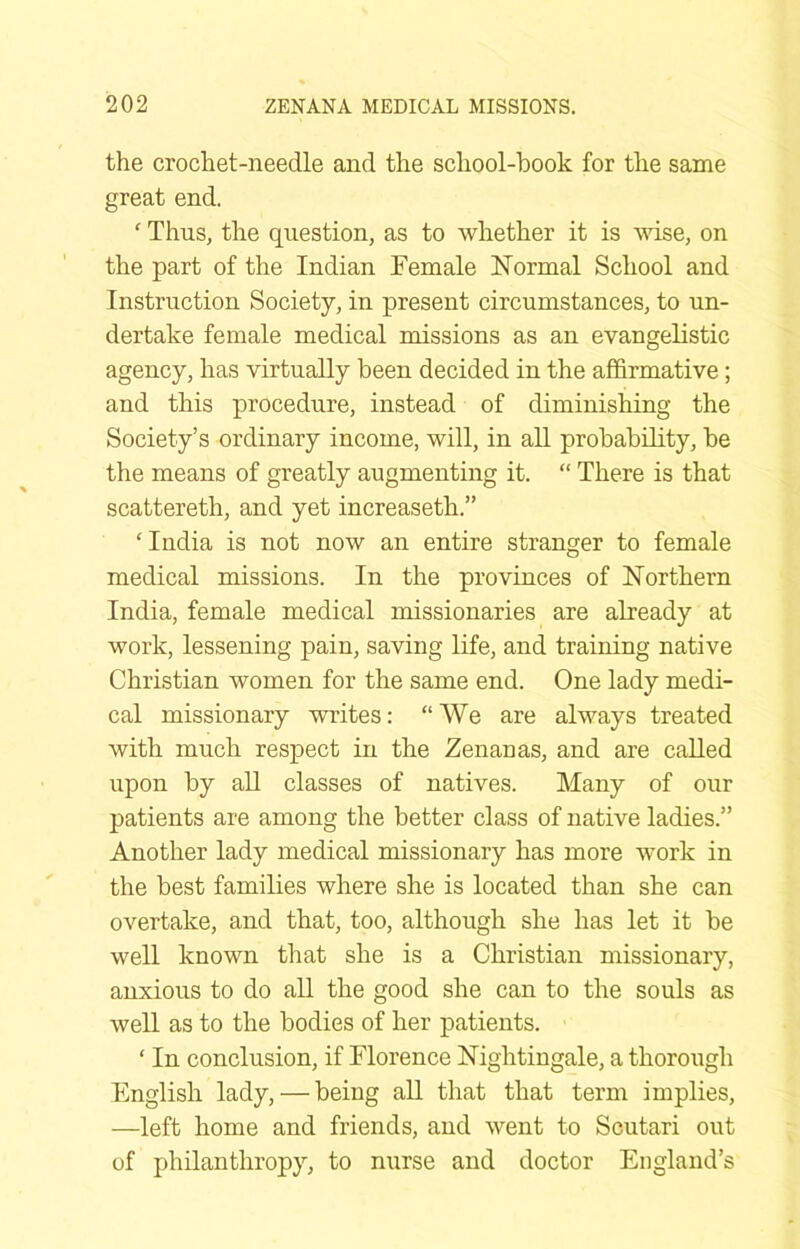 the crochet-needle and the school-book for the same great end. ‘ Thus, the question, as to whether it is wise, on the part of the Indian Female FTormal School and Instruction Society, in present circumstances, to un- dertake female medical missions as an evangelistic agency, has virtually been decided in the affirmative; and this procedure, instead of diminishing the Society’s ordinary income, will, in all prohahility, he the means of greatly augmenting it. “ There is that scattereth, and yet increaseth.” ‘India is not now an entire stranger to female medical missions. In the provinces of Northern India, female medical missionaries are already at work, lessening pain, saving life, and training native Christian women for the same end. One lady medi- cal missionary writes: “We are always treated with much respect in the Zenanas, and are called upon by all classes of natives. Many of our patients are among the better class of native ladies.” Another lady medical missionary has more work in the best families where she is located than she can overtake, and that, too, although she has let it be well known that she is a Christian missionary, anxious to do all the good she can to the souls as well as to the bodies of her patients. ‘ In conclusion, if Florence nightingale, a thorough English lady, — being aU that that term implies, —left home and friends, and went to Scutari out of philanthropy, to nurse and doctor England’s