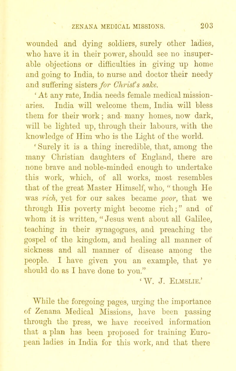 wounded and dying soldiers, surely other ladies, who have it in their power, should see no insuper- able objections or difficulties in giving up home and going to India, to nurse and doctor their needy and suffering sisters for Christ's sake. ‘ At any rate, India needs female medical mission- aries. India Avill welcome them, India will bless them for their work; and many homes, now dark, will be lighted up, through their labours, with the knowledge of Him who is the Light of the world. ‘ Surely it is a thing incredible, that, among the many Christian daughters of England, there are none brave and noble-minded enough to undertake this work, which, of all works, most resembles that of the great Master Himself, who, “ though He was rich, yet for our sakes became poor, that we through His poverty might become rich; ” and of whom it is written, “Jesus went about aU Galilee, teaching in their synagogues, and preaching the gospel of the kingdom, and healing all manner of sickness and all manner of disease among the people. I have given you an example, that ye should do as I have done to you.” ‘W. J. Elmslie.’ While the foregoing pages, urging the importance of Zenana Medical Missions, have been passing through the press, we have received information that a plan has been proposed for training Euro- pean ladies in India for this work, and that there