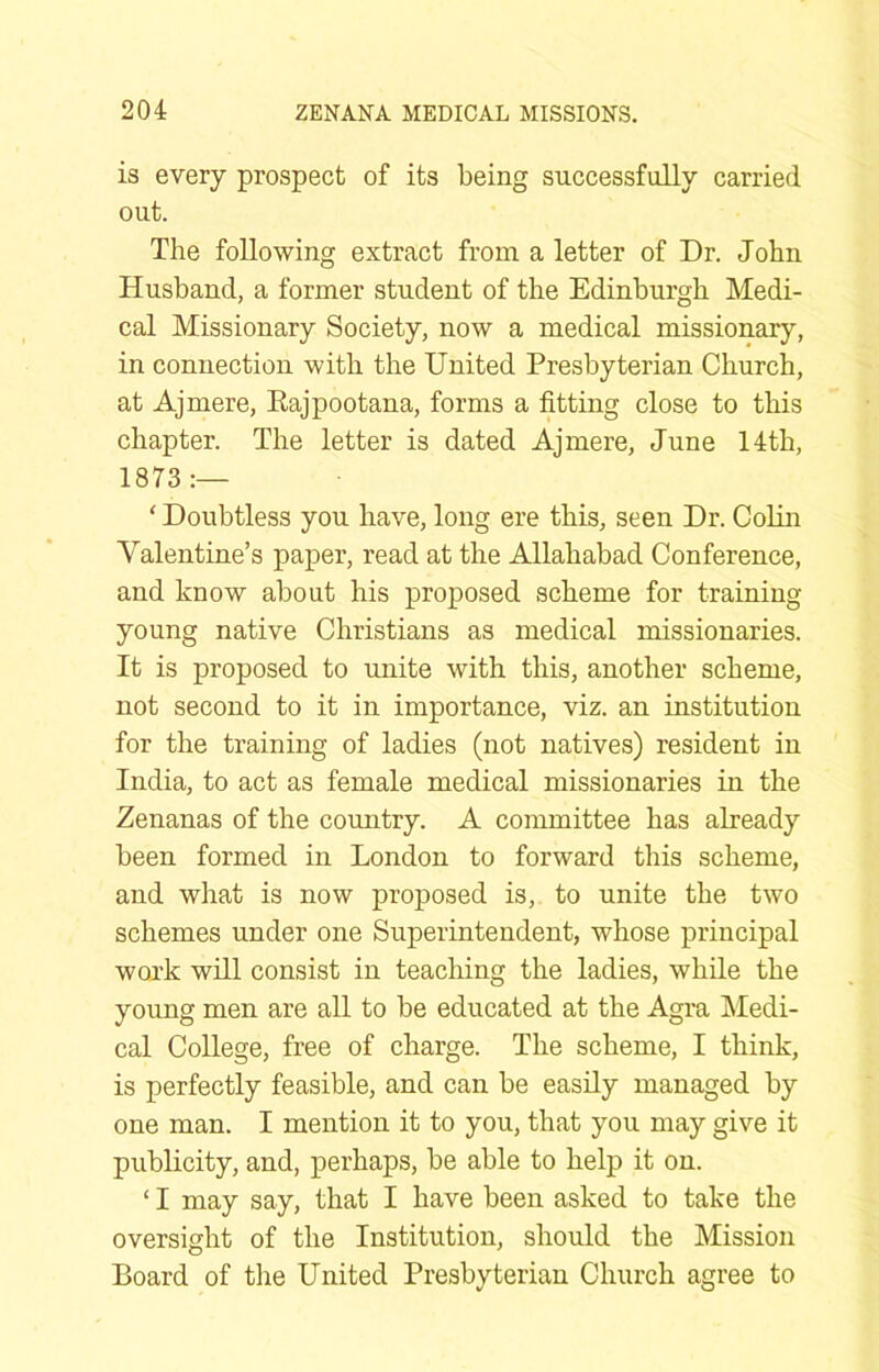 is every prospect of its being successfully carried out. The following extract from a letter of Dr. John Husband, a former student of the Edinburgh Medi- cal Missionary Society, now a medical missionary, in connection with the United Presbyterian Church, at Ajmere, Eajpootana, forms a fitting close to this chapter. The letter is dated Ajmere, June 14th, 1873:— ‘ Doubtless you have, long ere this, seen Dr. Cohn Valentine’s paper, read at the Allahabad Conference, and know about his proposed scheme for training- young native Christians as medical missionaries. It is proposed to unite with this, another scheme, not second to it in importance, viz. an institution for the training of ladies (not natives) resident in India, to act as female medical missionaries in the Zenanas of the country. A committee has already been formed in London to forward this scheme, and what is now proposed is, to unite the two schemes under one Superintendent, whose principal work whl consist in teaching the ladies, while the young men are all to be educated at the Agra Medi- cal College, free of charge. The scheme, I think, is perfectly feasible, and can be easily managed by one man. I mention it to you, that you may give it publicity, and, perhaps, be able to help it on. ‘ I may say, that I have been asked to take the oversight of the Institution, should the Mission Board of the United Presbyterian Church agree to