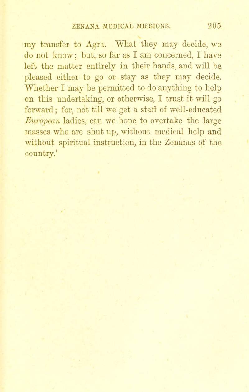 my transfer to Agra. What they may decide, we do not know; hut, so far as I am concerned, I have left the matter entirely in their hands, and will he pleased either to go or stay as they may decide. AVhether I may he permitted to do anything to help on this undertaking, or otherwise, I trust it will go forward; for, not till we get a staff of well-educated European ladies, can we hope to overtake the large masses who are shut up, without medical help and without spiritual instruction, in the Zenanas of the country.’