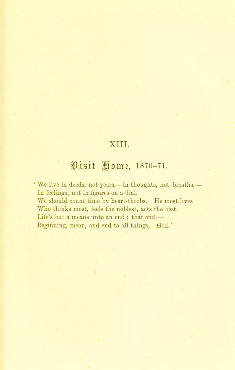 XIII. 1870-71. ‘ We live in deeds, not years,—in tliouglits, not breaths. In feelings, not in figures on a dial. We should count time hy heart-throbs. He most lives Who thinks most, feels the noblest, acts the best. Life’s but a means unto an end ; that end,— Beginning, mean, and end to all things,—God.’