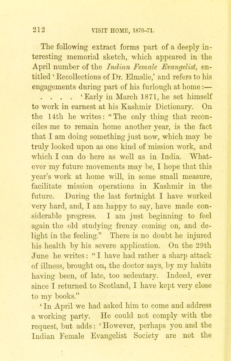 The following extract forms part of a deeply in- teresting memorial sketch, which appeared in the April number of the Indian Female Evangelist, en- titled ‘ Eecollections of Dr. Elmslie,’ and refers to his engagements during part of his furlough at home:— . . . . ‘Early in March 1871, he set himself to work in earnest at his Kashmir Dictionary. On the 14th he writes; “The only thing that recon- ciles me to remain home another year, is the fact that I am doing something just now, which may be truly looked upon as one kind of mission work, and which I can do here as well as in India. What- ever my future movements may be, I hope that this year’s work at home will, in some small measure, facilitate mission operations in Kashmir in the future. During the last fortnight I have worked very hard, and, I am happy to say, have made con- siderable progress. I am just beginning to feel again the old studying fren2y coming on, and de- light in the feeUng.” There is no doubt he injured his health by his severe application. On the 29th June he writes: “ I have had rather a sharp attack of iUness, brought on, the doctor says, by my habits having been, of late, too sedentary. Indeed, ever since I returned to Scotland, I have kept very close to my books.” ‘ In April we had asked him to come and address a working party. He could not comply wdth the request, but adds: ‘ However, perhaps you and the Indian Female Evangelist Society are not the