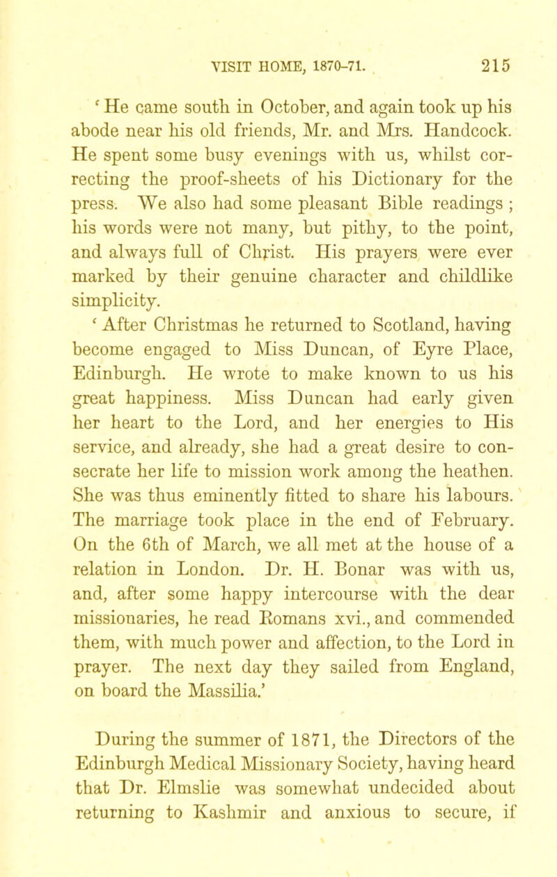 ‘ He came south in October, and again took up his abode near his old friends, Mr. and Mrs. Handcock. He spent some busy evenings with us, whilst cor- recting the proof-sheets of his Dictionary for the press. We also had some pleasant Bible readings ; his words were not many, but pithy, to the point, and always full of Christ. His prayers were ever marked by their genuine character and childlike simplicity. ‘ After Christmas he returned to Scotland, having become engaged to Miss Duncan, of Eyre Place, Edinburgh. He wrote to make known to us his great happiness. Miss Duncan had early given her heart to the Lord, and her energies to His service, and already, she had a great desire to con- secrate her life to mission work among the heathen. She was thus eminently fitted to share his labours. The marriage took place in the end of February. On the 6th of March, we all met at the house of a relation in London. Dr. H. Bonar was with us, \ and, after some happy intercourse with the dear missionaries, he read Eomans xvi., and commended them, with much power and affection, to the Lord in prayer. The next day they sailed from England, on board the Massilia.’ During the summer of 1871, the Directors of the Edinburgh Medical Missionary Society, having heard that Dr. Elmslie was somewhat undecided about returning to Kashmir and anxious to secure, if