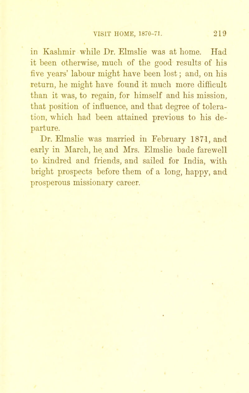 in Kashmir while Dr. Elmslie was at home. Had it been otherwise, much of the good results of his five years’ labour might have been lost; and, on his return, he might have found it much more difficult than it was, to regain, for himself and his mission, that position of influence, and that degree of tolera- tion, which had been attained previous to his de- parture. Dr. Elmslie was married in February 1871, and early in March, he. and Mrs. Elmslie bade farewell to kindred and friends, and sailed for India, with bright prospects before them of a long, happy, and prosperous missionary career.