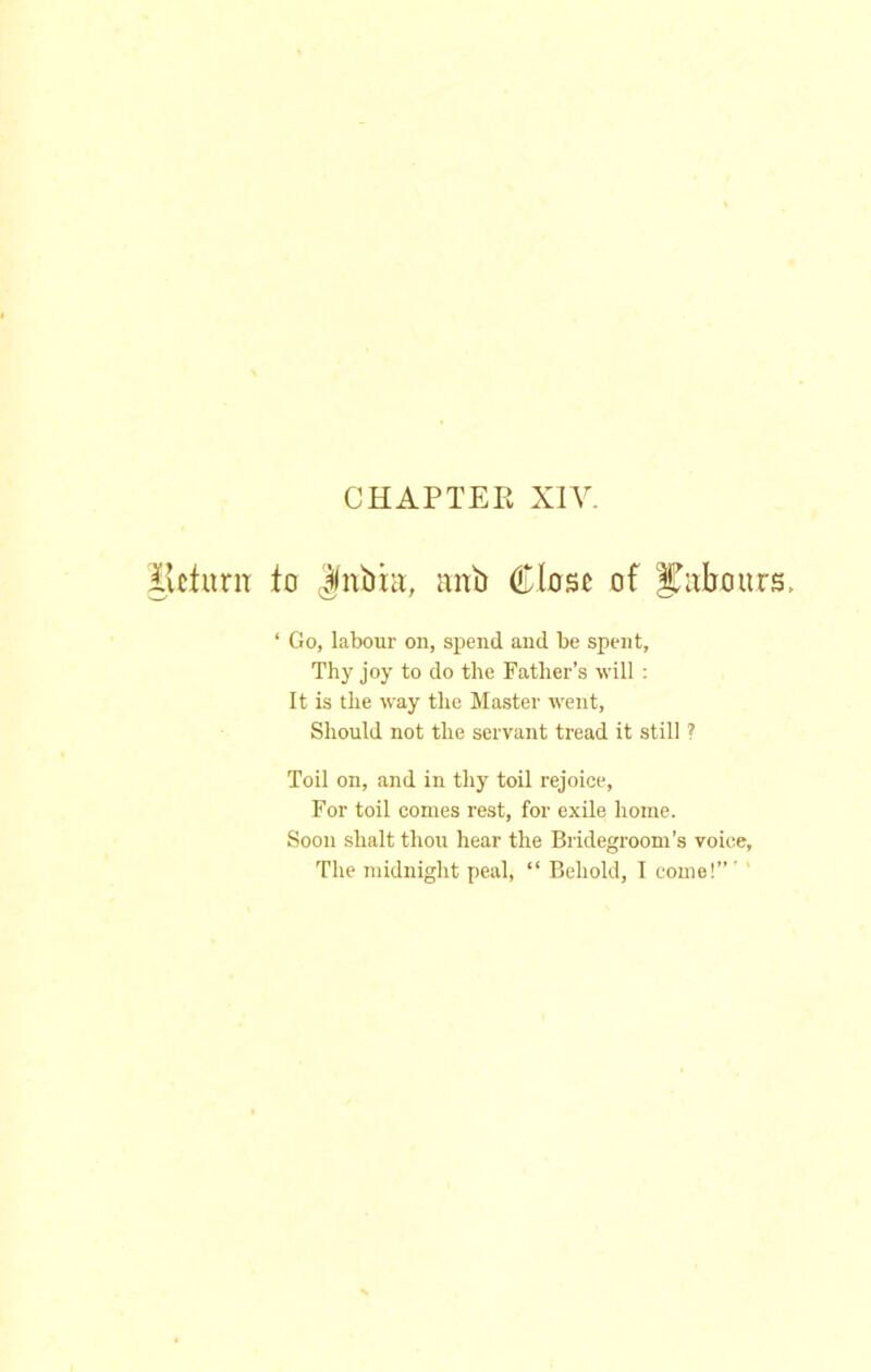 ilcturiT to ^nbhi, anb Close of labours, ‘ Go, labour on, spend and be spent. Thy joy to do the Father’s will : It is the way the Master went. Should not the servant tread it still ? Toil on, and in thy toil rejoice. For toil comes rest, for exile home. Soon shalt thou hear the Bridegroom’s voice. The midnight peal, “ Behold, I come!”' '