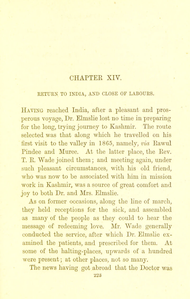 CHAPTEE XIV. KETURN TO INDIA, AND CLOSE OF LABOURS. Having readied India, after a pleasant and pros- perous voyage. Dr. Elnislie lost no time in preparing for the long, trying journey to Kashmir. The route selected was that along which he travelled on his first visit to the valley in 1865, namely, via Eawul Pindee and Muree. At the latter place, the Eev. T. E. Wade joined them; and meeting again, under such pleasant circumstances, with his old friend, who was now to he associated with him in mission work in Kashmir, was a source of great comfort and joy to both Dr. and Mrs. Elmslie. As on former occasions, along the line of march, they held receptions for the sick, and assembled as many of the people as they could to hear the message of redeeming love. Mr. Wade generally conducted the service, after which Dr. Elmslie ex- amined the patients, and prescribed for them. At some of the halting-places, upwards of a hundred were present; at other places, not so many. The news having got abroad tliat the Doctor was 22a