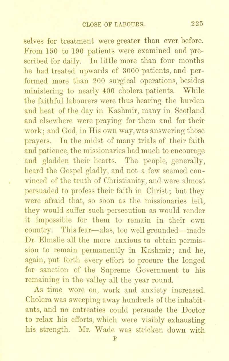 selves for treatment were greater than ever before. From 150 to 190 patients were examined and pre- scribed for daily. In little more than four months he had treated upwards of 3000 patients, and per- formed more than 200 surgical operations, besides ministering to nearly 400 cholera patients. While the faithful labourers were thus bearing the burden and heat of the day in Kashmir, many in Scotland and elsewhere were praying for them and for their work; and God, in His own way,was answering those prayers. In the midst of many trials of their faith and patience, the missionaries had much to encourage and gladden their hearts. The people, generally, heard the Gospel gladly, and not a few seemed con- vinced of the truth of Christianity, and were almost persuaded to profess their faith in Christ; but they were afraid that, so soon as the missionaries left, they would suffer such persecution as would render it impossible for them to remain in their own country. This fear—alas, too well grounded—made Dr. Elmslie all the more anxious to obtain permis- sion to remain permanently in Kashmir; and he, again, put forth every effort to procure the longed for sanction of the Supreme Government to his remaining in the valley all the year round. As time wore on, work and anxiety increased. Cholera was sweeping away hundreds of the inhabit- ants, and no entreaties could persuade the Doctor to relax his efforts, which were visibly exhausting his strength. Mr. Wade was stricken down with p