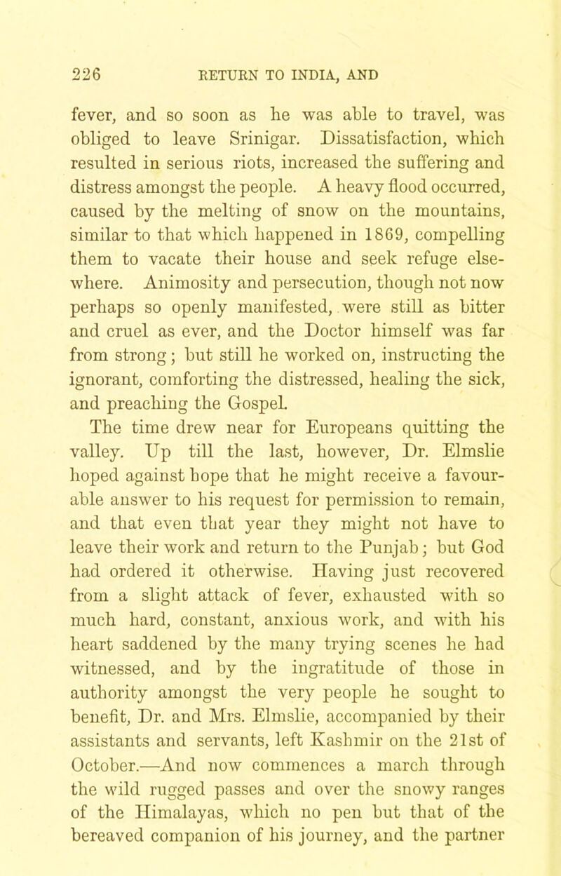 fever, and so soon as he was able to travel, was obliged to leave Srinigar. Dissatisfaction, which resulted in serious riots, increased the suffering and distress amongst the people. A heavy flood occurred, caused by the melting of snow on the mountains, similar to that which happened in 1869, compelling them to vacate their house and seek refuge else- where. Animosity and persecution, though not now perhaps so openly manifested, were still as bitter and cruel as ever, and the Doctor himself was far from strong; but still he worked on, instructing the ignorant, comforting the distressed, healing the sick, and preaching the Gospel. The time drew near for Europeans quitting the valley. Up till the last, however. Dr. Elmslie hoped against hope that he might receive a favour- able answer to his request for permission to remain, and that even that year they might not have to leave their work and return to the Punjab; but God had ordered it otherwise. Having just recovered from a slight attack of fever, exhausted with so much hard, constant, anxious work, and with his heart saddened by the many trying scenes he had witnessed, and by the ingratitude of those in authority amongst the very people he sought to benefit. Dr. and Mrs. Elmslie, accompanied by their assistants and servants, left Kashmir on the 21st of October.—And now commences a march through the wild rugged passes and over the snowy ranges of the Himalayas, which no pen but that of the bereaved companion of his journey, and the partner