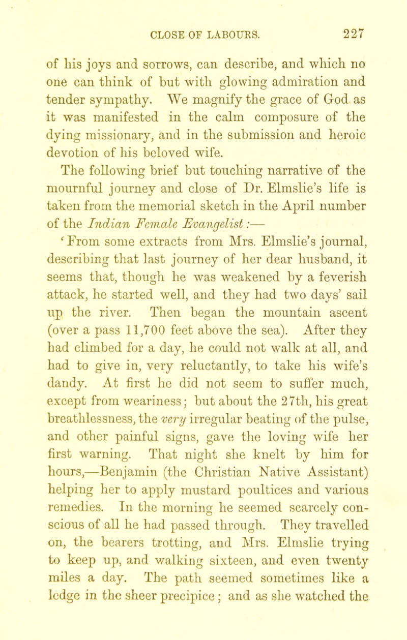 of bis joys and sorrows, can describe, and wbicb no one can tbink of but with glowing admiration and tender sympathy. We magnify tbe grace of God as it was manifested in tbe calm composure of tbe dying missionary, and in tbe submission and heroic devotion of bis beloved wife. Tbe following brief but touching narrative of the mournful journey and close of Dr. Elmslie’s life is taken from the memorial sketch in tbe April number of the Indian Female Evangelist:— ‘From some extracts from Mrs. Elmslie’s journal, describing that last journey of her dear husband, it seems that, though he was weakened by a feverish attack, he started well, and they had two days’ sail up the river. Then began the mountain ascent (over a pass 11,700 feet above the sea). After they had climbed for a day, he could not walk at all, and had to give in, very reluctantly, to take his wife’s dandy. At first he did not seem to suffer much, except from weariness; but about the 27th, his great breathlessness, the very irregular beating of the pulse, and other painful signs, gave the loving wife her first warning. That night she knelt by him for hours,—Benjamin (the Christian Native Assistant) helping her to apply mustard poultices and various remedies. In the morning he seemed scarcely con- scious of all he had passed through. They travelled on, the bearers trotting, and Mrs. Elmslie trying to keep up, and walking sixteen, and even twenty miles a day. The patli seemed sometimes like a ledge in the sheer precipice; and as she watched the