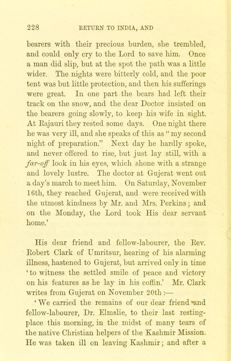 bearers with tbeir precious burden, sbe trembled, and could only cry to the Lord to save him. Once a man did slip, but at the spot the path was a little wider. The nights were bitterly cold, and the poor tent was but little protection, and then his sufferings were great. In one part the bears had left their track on the snow, and the dear Doctor insisted on the bearers going slowly, to keep his wife in sight. At Eajauri they rested some days. One night there he was very ill, and she speaks of this as “ my second night of preparation.” Next day he hardly spoke, and never offered to rise, but just lay stiU, with a far-off look in his eyes, which shone with a strange and lovely lustre. The doctor at Gujerat went out a day’s march to meet him. On Saturday, November 16th, they reached Gujerat, and were received with the utmost kindness by Mr. and Mrs. Perkins; and on the Monday, the Lord took His dear servant home.’ His dear friend and fellow-labourer, the Eev. Eobert Clark of Umritsur, hearing of his alarming illness, hastened to Gujerat, but arrived only in time ‘ to witness the settled smile of peace and victory on his features as he lay in his coffin.’ Mr. Clark writes from Gujerat on November 20th:— ‘We carried the remains of our dear friend*and fellow-labourer. Dr. Elmslie, to their last resting- place this morning, in the midst of many tears of the native Christian helpers of the Kashmir Mission. He was taken ill on leaving Kashmir; and after a