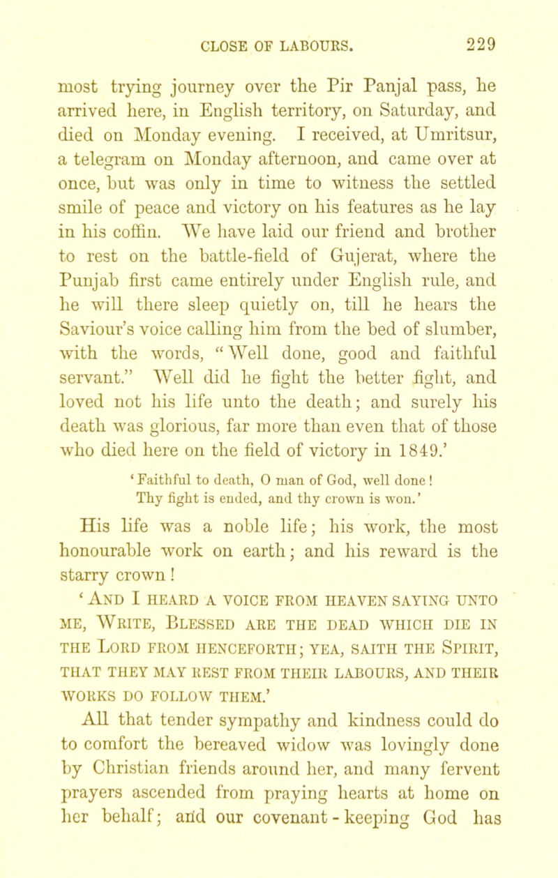 most trying journey over the Pir Panjal pass, he arrived here, in English territory, on Saturday, and died on Monday evening. I received, at Umritsur, a telegram on Monday afternoon, and came over at once, hut was only in time to witness the settled smile of peace and victory on his features as he lay in his coffin. We have laid our friend and brother to rest on the battle-field of Gujerat, where the Punjab first came entirely under English rule, and he will there sleep quietly on, till he hears the Saviour’s voice calling him from the bed of slumber, with the words, “ Well done, good and faithful servant.” Well did he fight the better fight, and loved not his life unto the death; and surely his death was glorious, far more than even that of those who died here on the field of victory in 1849.’ ‘ Faithful to death, 0 man of God, well done ! Thy fight is ended, and thy crown is won. ’ His life was a noble life; his work, the most honourable work on earth; and his reward is the starry crown! ‘ And I HEARD A VOICE FROM HEAVEN SAYING UNTO ME, Write, Blessed are the dead which die in THE Lord from henceforth ; yea, saith the Spirit, THAT THEY MAY REST FROM THEIR LABOURS, AND THEIR WORKS DO FOLLOW THEM.’ All that tender sympathy and kindness could do to comfort the bereaved widow was lovingly done by Christian friends around her, and many fervent prayers ascended from praying hearts at home on her behalf; arid our covenant - keeping God has