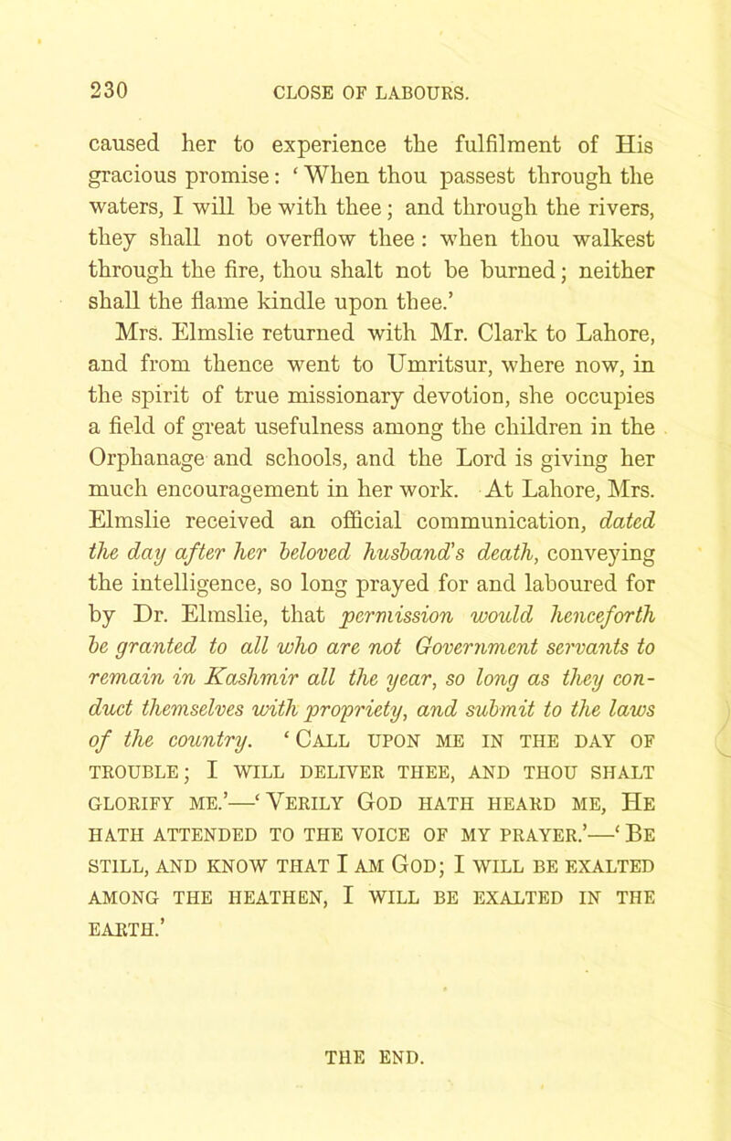 caused her to experience the fulfilment of His gracious promise: ‘ When thou passest through the waters, I will he with thee; and through the rivers, they shall not overflow thee : when thou walkest through the Are, thou shalt not he burned; neither shall the flame kindle upon thee.’ Mrs. Elmslie returned with Mr. Clark to Lahore, and from thence went to Umritsur, where now, in the spirit of true missionary devotion, she occupies a fleld of great usefulness among the children in the Orphanage and schools, and the Lord is giving her much encouragement in her work. At Lahore, Mrs. Elmslie received an official communication, dated the, day after her beloved husband's death, conveying the intelligence, so long prayed for and laboured for by Dr. Elmslie, that permission would henceforth be granted to all who are not Government servants to remain in Kashmir all the year, so long as they con- duct themselves with propriety, and submit to the laws of the country. ‘Call upon me in the day of TROUBLE; I WILL DELIVER THEE, AND THOU SHALT GLORIFY ME.’—‘ VeRILY GoD HATH HEARD ME, He HATH ATTENDED TO THE VOICE OF MY PRAYER.’—‘ Be STILL, AND KNOW THAT I AM GOD; I WILL BE EXALTED AMONG THE HEATHEN, I WILL BE EXALTED IN THE EARTH.’ THE END.