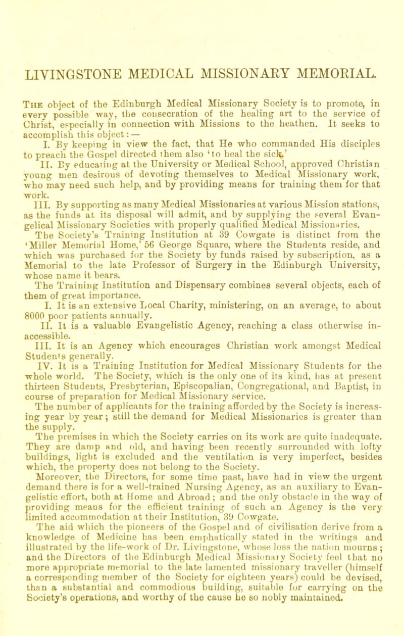 LIVINGSTONE MEDICAL MISSIONARY MEMORIAL. The object of the Edinburgh Medical Missionary Society is to promote, in every possible way, the consecration of tlie healing art to the service of Christ, especially in connection with Missions to the heathen. It seeks to accomplish this object; — I. By keeping in view the fact, that He who commanded His disciples to preach the Gospel directed them also ‘to heal the sicl^.’ II. By educaiiiig at the University or Medical School, approved Christian young men desirous of devoting themselves to Medical Missionary work, who may need such help, and by providing means for training them for that work. III. By supporting as many Medical Missionaries at various Mission stations, as the funds at its disposal will admit, and by supplying the several Evan- gelical Missionary Societies with properly qualified Medical Missionaries. The Society’s Training Institution at 39 Cowgate is distinct from the ‘Miller Memorial Home,’66 George Square, where the Students reside, and which was purchased for the Society by’ funds raised by subscription, as a Memorial to the late Professor of Surgery in the Edinburgh University, whose name it bears. The Training Institution and Dispensary combines several objects, each of them of great importance. I. It is an extensive Local Charity, ministering, on an average, to about 8000 poor patients annually. II. It is a valuable Evangelistic Agency, reaching a class otherwise in- accessible. III. It is an Agency which encourages Christian work amongst Medical Students generally. IV. It IS a Training Institution for Medical Missionary Students for the whole world. The Society, which is the only one of its kind, has at present thirteen Students, Presbyterian, Episcopalian, Congregational, and Baptist, in course of preparation for Medical Missionary .service. The number of applicants for the training afforded by the Society is increas- ing year by’ year; still the demand for Medical Missionaries is greater than the supply. The premises in which the Society carries on its work are quite inadequate. They are damp and old, and having been recently surrounded with lofty buildings, light is excluded and the ventilation is very imperfect, besides which, the property does not belong to the Society. Moreover, the Directors, for some time past, have had in view the urgent demand there is for a well-trained Nursing Agency, as an auxiliary to Evan- gelistic effort, both at Home and Abroad; and the only obstacle in the way of providing means for the efficient training of such an Agency is the very limited accommodation at their Institution, 39 Cowgate. The aid which the pioneers of the Gospel and of civilisation derive from a knowledge of Medicine has been eni|ihatically stated in the writings and illustrated by the life-work of Dr. Livingstone, whose loss the nation mourns; and the Directors of the Edinburgh Medical Missionaiy Society feol that no more appropriate memorial to the late lamented missionary traveller (himself a corresponding member of the Society for eighteen years) could be devised, than a substantial and commodious building, suitable for carrying on the Society’s operations, and worthy of the cause he so nobly maintained.