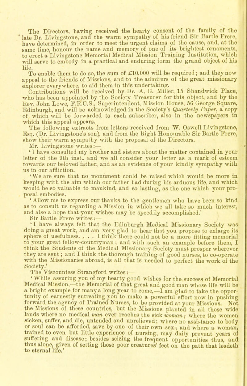 The Directors, having received the hearty consent of the family of the late Dr. Livingstone, and the warm sympathy of his friend Sir Bartle Frere, have determined, in order to meet the urgent claims of the cause, and, at the same time, honour the name and memory of one of its brightest ornaments, to erect a Livingstone Memorial Medical Mission Training Institution, which will serve to embody in a practical and enduring form the grand object of his life. To enable them to do so, the sum of £10,000 will bo required; and they now appeal to the friends of Missions, and to the admirers of the great missionary explorer everywhere, to aid them in this undertaking. Contributions will be received by Dr. A. G. Miller, 15 Shandwick Place, who has been appointed by the Society Treasurer for this object, and by the Eev. John Lowe, F.E.O.S., Superintendent, Mission House, 66 Gteorge Square, Edinburgh, and will be acknowledged in the Society’s Quarterly Paper, a copy of which will be forwarded to each subsciiber, also in the newspapers in which this appeal appears. The following extracts from letters received from W. Oswell Livingstone, Esq. (Dr. Livingstone’s son), and from the Might Honourable Sir Bartle Frere, show their warm sympathy with the proposal of the Directors. Mr. Livingstone writes:— ‘ 1 have consulted my brother and sisters about the matter contained in your letter of the 9th inst., and we all consider your letter as a mark of esteem towards our beloved father, and as an evidence of your kindly sympathy with us in our affliction. ‘We are sure that no monument could be raised which would be more in keeping with the aim which our father had during his arduous life, and which would be so valuable to mankind, and so lasting, as the one which your pro- posal embodies. ‘Allow me to express our thanks to the gentlemen who have been so kind as to consult us regarding a Mission in which we all take so much interest, and also a hope that your wishes may be speedily accomplished.’ Sir Bartle Frere writes:— ‘I have always felt that the Edinburgh Medical Missionary Society was doing a great work, and am very glad to hear that you propose to enlarge its sphere of usefulness. ... I think there could not be a more fitting memorial to your great fellow-countryman; and with such an example before them, I think the Students of the Medical Missionary Society must prosper wherever they are sent; and I think the thorough training of good nurses, to co-operate with the Missionaries abroad, is all that is needed to perfect the work of the Society.’ The Viscountess Strangford writes:— ‘ While assuring you of my hearty good wishes for the success of Memorial Medical Mission,—the Memorial of that great and good man whose life will be a bright example for many a long year to come,—I am glad to take the oppor- tunity of earnestly entreating you to make a powerful effort now in pushing forward the agency of Trained Nurse.«, to be provided at your Missions. Not the Missions of these countries, but the Missions planted in all those wide lands where no medical nan ever reaches the sick woman; where the women sicken, suffer, and die, untended and unrelieved; where no assistance to body or soul can be afforded, save by one of their own sox; and where a woman, trained to even but little experience of nursing, may daily prevent years of suffering and disea.se; besides seizing the frequent opportunities thus, and thus alone, given of setting these poor creatures’ feet on the path that leadeth to eternal life.’