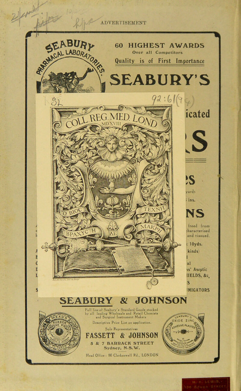 60 HIGHEST AWARDS Over all Competitors Quality is of First Importance SEABURY’S icated JS y^ards I , I ins. NS I (reed (rom sliaracterised and tissued. ( lOyds. kinds i 'al ts' Aseptic IIELDS, &c. S IMIGATORS SEABURY 81 JOHNSON Full line of' Seabury'fl Standard Goods stocked by all leadinit Wholesale and Retail Chemists and Surgical Instrument Makers Descriptive Price List on application. Sole Representatives FASSETT & JOHNSON 5 & 7 BARRACK STREET Sydney, N.S.W. Heel Otlice : 86 CUrtenwell Rd.. LONDON