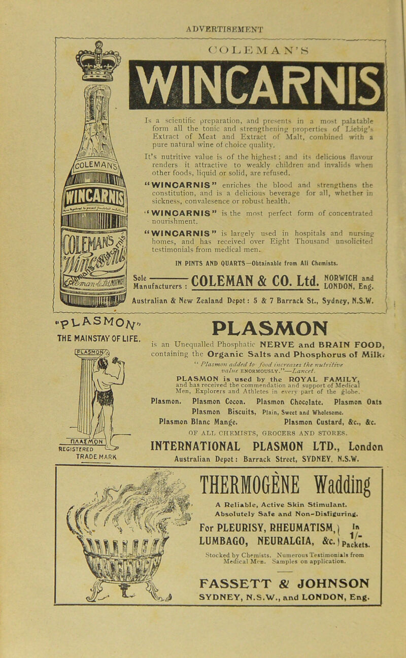 iNNCARHiS w«... n N5i, C’OI.E M A N’S WINCARNIS Is a scientific preparation, and presents in a most palatable form all the tonic and strengtheninj; properties of Liebij'’-- Extract of Meat and Extract of Malt, combined with a pure natural wine of choice quality. It’s nutritive value is of the highest; and its delicious flavour renders it attractive to weakly children and invalids when other foods, liquid or solid, are refused. “WINCARNIS” enriches the blood and strengthens the constitution, and is a delicious beverage for all, whether in sickness, convalesence or robust health. “WINCARNIS” is the most perfect form of concentrated nourishment. “WINCARNIS” is largely used in ho.spitals and nursing homes, and has received over Eight Thousand unsolicited testimonials from medical men. IN PINTS AND QUAHTS-Obtainable from All Chemists. Sole Manufacturers 7 COLEMAN & CO. Ltd. Australian & New Zealand Depot: 5 & 7 Barrack St., Sydney, N.S.W. “p U. A S M THEMAINSTAVOFLIFE, PLASMON is an Unequalled Phosphatic NERVE and BRAIN FOOD, containing the Organic Salts and Phosphorus of Milk. “ Plasmon added to food increases the nuirttive value ENORMOUSLY.’*—Lancet. PLASMON is used by the ROYAL FAMILY, and has received the commendation and support of 2^IedicaI Men, Explorers and Athletes in every part of the ^lohe. Plasmon, Plasmon Cocoa, Plasmon Chocolate. Plasmon Oats Plasmon Biscuits, Plain, Sweet and Wholesome. Plasmon Blanc Mange, Plasmon Custard, &c., &c. OF ALT. CHEMISTS, GROCERS AND STORES. INTERNATIONAL PLASMON LTD., London Australian Depot: Barrack Street, SYDNEY, N.S.W. THERMOGENE Wadding A Reliable, Active Skin Stimulant* Absolutely Safe and Non«>Disfi£urinii. For PLEURISY, RHEUMATISM, | LUMBAGO, NEURALGIA, Stocked by Chemists. Numerous Testimonials from Medical Men. Samples on application. FASSETT & JOHNSON SYDNEY, N.S.W., and LONDON, Eng.