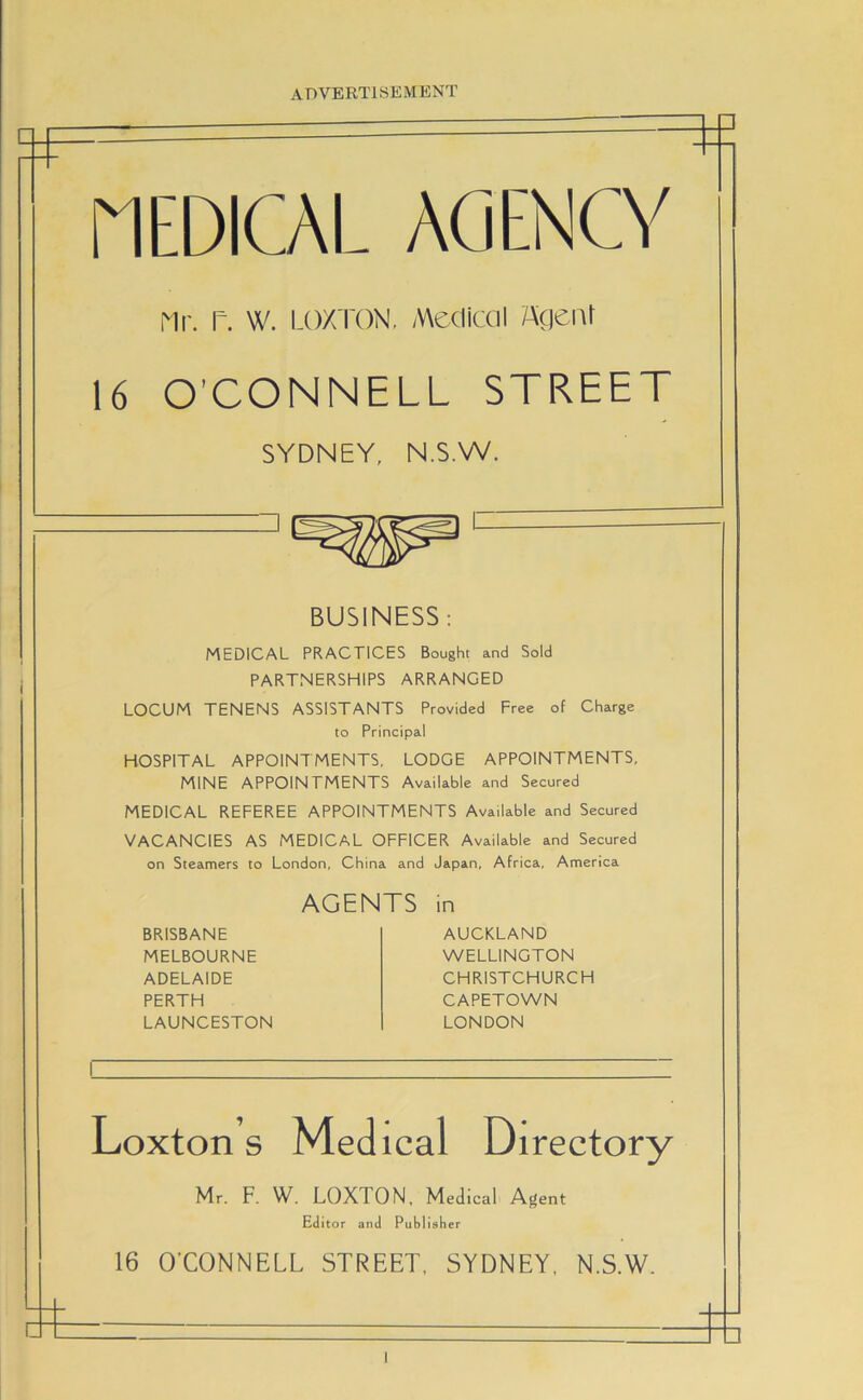 HEDOL AGENCY Mr. r. W. LOXTON, Medical Agenr 16 O’CONNELL STREET SYDNEY, N.S.W. BUSINESS: MEDICAL PRACTICES Bought and Sold PARTNERSHIPS ARRANGED LOCUM TENENS ASSISTANTS Provided Free of Charge to Principal HOSPITAL APPOINTMENTS, LODGE APPOINTMENTS, MINE APPOINTMENTS Available and Secured MEDICAL REFEREE APPOINTMENTS Available and Secured VACANCIES AS MEDICAL OFFICER Available and Secured on Steamers to London, China and Japan, Africa, America AGENTS in BRISBANE MELBOURNE ADELAIDE PERTH LAUNCESTON AUCKLAND WELLINGTON CHRISTCHURCH CAPETOWN LONDON Loxton s Medical Directory Mr. F. W. LOXTON, Medical Agent Editor and Publisher 16 O’CONNELL STREET, SYDNEY, N.S.W.