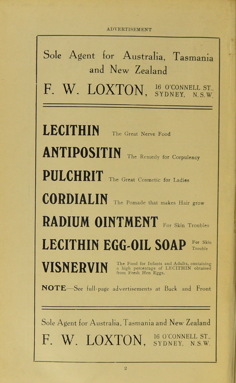 Sole Agent for Australia, Tasmania and New Zealand F. W. LOXTON, LECITHIN The Great Nerve Food ANTIPOSITIN The Remedy for Corpulency PULCHRIT CORDIALIN The Great Cosmetic for Ladies The Pomade that makes Hair grow RADIUM OINTMENT For Skin Troubles LECITHIN EGG-OIL SOAP For Skin Trouble VISNERVIN The Food for Infants and Adults, containing a high percentage of LECITHIN obtained from E'resh Hen Eggs. NOTE —See full-page advertisements at Back and Front Sole Agent for Australia, Tasmania and New Zealand F. W. LOXTON, 16 O'CONNELL ST., SYDNEY, N S.W.