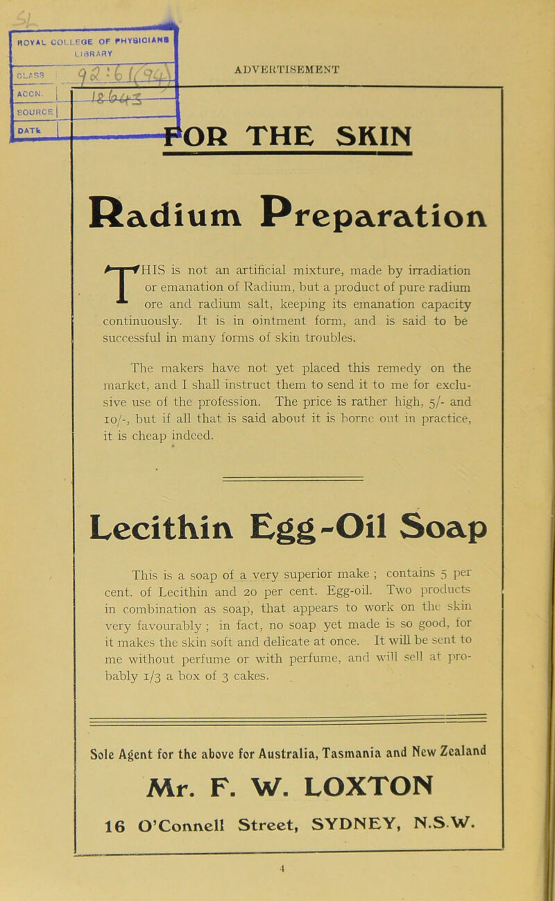 HOVAL COLLEGE OF PHY8IOIAN8 LiaRARV ACCN. [ SOURCE 1 DATk ADVERTISEMENT THE SKIN Radium Preparation This is not an artificial mixture, made by irradiation or emanation of Radium, but a product of pure radium ore and radium salt, keeping its emanation capacity continuously. It is in ointment form, and is said to be successful in many forms of skin troubles. The makers have not yet placed this remedy on the market, and I shall instruct them to send it to me for exclu- sive use of the profession. The price is rather high, 5/- and 10/-, but if all that is said about it is borne out in practice, it is cheap indeed. Lecithin Egg-Oil Soap This is a soap of a very superior make ; contains 5 per cent, of Lecithin and 20 per cent. Egg-oil. Two products in combination as soap, that appears to work on the skin very favourably ; in fact, no soap yet made is so good, for it makes the skin soft and delicate at once. It will be sent to me without perfume or with perfume, and will sell at pro- bably 1/3 a box of 3 cakes. Sole Agent for the above for Australia, Tasmania and New Zealand Mr. F. W. LOXTON 16 O’Connell Street, SYDNEY, N.S.W.