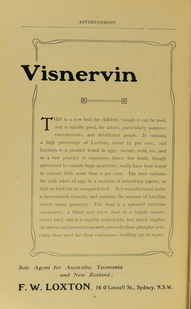 Visnervin 0= =0 This is a new food for children, tliougli it can be used, and is equally good, for adults, particularly anomies, convalescents, and debilitated people. It contains a high percentage of Lecithin, about 12 per cent., and Lecithin is a product found in eggs, caviare, milk, etc., and as a raw product is expensive, hence few foods, though advertised to contain large quantities, really have been found to contain little more than i per cent. The food contains the milk white of eggs in a medium of nourishing matter, so that no food can be compared to it. It is manufactured under a Government chemist, and contains the amount of Lecithin stated under guaranty. This food is a splendid nutritive comjiound ; a blood and nerve food of a highly concen- trated kind, which is rapidly assimilable, and which supplies the nerves and nerve tissues with precisely those phosphor jirin- ciples they need for their continuous building up or rejiair. Sole Agent for Australia, Tasmania • and New Zealand: F. W. LOXTON, 16 O’Connell St., Sydney, N.S.W.