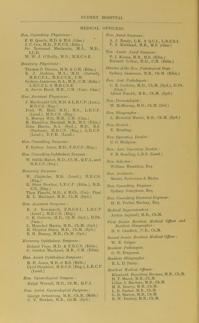 MEDICAL OEElCEJtS. Hon. Consultiiuj I’hysirians ; F. H. Quaifc, M.l). & M.S. (Clas.) J. C. Cox, M.D., F.R.C.R. (Edin.) Sir Nornmnd Maclaurin, M.A., M.D., LL.l). W. ^Y. J. O’Reilly, M.D., M.R.C.S.E. Honorary Physicians : Thomas S. Dixson, M.B. & C.M. (Edin.) E. J. Jenkins, M..A., M.D. (Oxford), M.R.C.P.L., M.R.C.S.E., C.M. Sj-dnev Jamieson, B.A., M.B., C.M. (Edin.) L. R‘.C.P.L. & M.R.C.S.E. A. Jarvie Hood, M.B., C.M. (TJniv. Glas.) Hon. Assistant Physicians : J. Macdonald Gill, M.D. <fe L.R.C.P. (Lon.), M. R.C.S. (Eng.l Fred. W. Hall, M.D., M.S., L.R.C.P. (Lond.), M.R.C.S. (Eng.) A. Murray Will, M.B., C.M. (Glas.) H. Hamilton Marshall, M.B., M.S. (Edin.) John Harris, B.A. (Syd.), M.D., B.S. (Durham), M.R.C.S. (Eng.), L.R.C.P. (Lond.), D.P.H. (Lond.) Hon. Consulting Surgeons : P. Sydney Jones, M.D., F.R.C.S. (Eng.) Hon. Consulting Ophthalmic Surgeon : W. OdiUo Maher, M.D., Ch.M., Q.D.I., and M.R.C.S. (Eng.) Honorary Surgeons : W. Chisholm, M.D. (Lond.), M.R.C.S. (Eng.) R. Steer Bowker, L.R.C.P. (Edin.), M.B. C.S. (Eng.) Thos. Fiaschi, M.D., & M.Ch. (Ilni\'. Pisa) H. L. Maitland, M.B., Ch.M. (Syd.) Hon. As.nstant Surgeons : B. J. Newmarch, F.R.C.S.I., L.R.C.P (Lond.), M.R.C.S. (Eng.) G. E. Corlette, M.D., Ch.M. (Syd.), D.Ph. (Cam.) L. Herschel Harris, M.B., Ch.M. (Syd.) H. Skipton Staev, M.D., Ch.M. (Sj’d.) E. H. Binney, M.B., Ch.M. (Syd.) Honorary Ophthalmic Surgeons : Roland Pope, M.D. & F.R.C.S. (Edin.) C. Gordon MacLeod, M.B., C.M. (Edin). Hon. Assist. Ophthalmic Surgeons ; B. H. Jones, M.B. et B.S. (Melb.) Cyril Shepherd, M.R.C.S. (Eng.), L.R.C.P (Lond.) Hon. Oyncecolcgical Surgeon : Ralph Woi-rall, M.D., Ch.M., Q.U.L Hon. Assist. Gynascological Surgeons : George Armstrong, M.B., Ch.B. (Melb.) C. V. Bowker, M.B., Ch.M. (Syd.) Hon. Aural Surgeons : A. J. Bradv, L.K. <t Q.C.I., LR.C.S.I. T. S. Kirkland, M.B., M.S. (Glas.) Hon. Assist. .Aural Surgeens : P. J. Kenna, M.B., M.S. (Erlin.) Richard .\rthur, .M.D., C.M. (l^in.) Director of the Hon. Pathological Dept. : Sydney Jamieson, M.B., Ch.M. (Edin.) Hon. Asst. Pathologists ; C. E. Corlette, M.D., Ch.M. (Syd.), D.Ph. (Cam.) Alfred Finckh, M.B., Ch.M. (Syd.) Hon. Dermatologist: W. McMuriay, M.D., Ch.M. (Ircl.) Hon. Skiugrapher : L. Herschel Harris, M.B., Ch.M. (Syd.) Hon.-Dentisl: E. Reading. Hon. Operating Dentist: C. G. Hodgson. Hon. Asst. Operating Dentist: P. B. Reading, L.D.S. (Lond.) Hon. Solicitor : William Hamilton, Esq. Hon. .Architects : Messrs. Robertson & Marks. Hon. Consulting Engineer : Sydney Josephson, Esq. Hon. Consulting Electrical Engineer : H. R. Forbes Macka}', Esq. Medical Superintendent : Archie Aspinall, M.B., Ch.M. First Senior Resident Medical Officer and Resident Skiagrapher : II. S. Candlish, ?!.B., Ch.M. Second Senior Resident Medical Officer: W. E. Grigor. Resident Pathotogist : G. W. Ferguson. Resident Skiagrapher : E. L. D. PaiTV. Resident .Mcdiced Officers : Elizabeth Hnmilton-Browne, !M.B., Ch.M. H. T. Mnr.«h. M.B., Ch.M. Lilian A. Maclean, 51.B., Ch.M. H. R. Beatty, 5I.B.,Ch.5l. L. R. Parker, M.B., Ch.M. G. D. Barton, M.B.. Ch.M. R. W. Dunlo|>, 51.B., Ch.M.