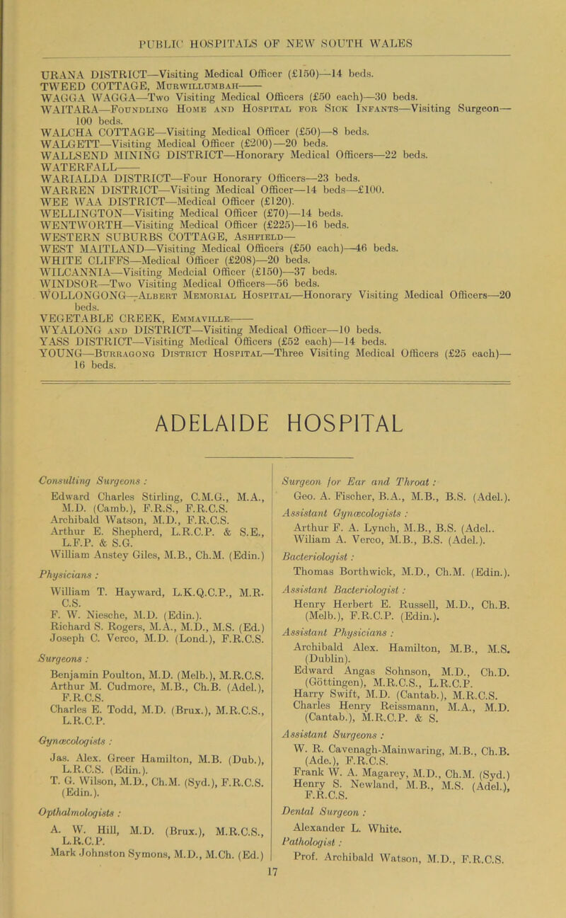 URANA DISTRICT—Visiting Medical Officer (£150)—14 beds. TWEED COTTAGE, Murwillumb.^h WAGGA WAGGA—Two Visiting Medieal Officers (£50 each)—30 beds. WAITARA—Foundling Home .-ind Hospital for Siok Infants—Visiting Surgeon— 100 beds. WALCHA COTTAGE—Visiting Medical Officer (£50)—8 beds. WALGETT—Visiting Medical Officer (£'200)—20 beds. WALLSEND MINING DISTRICT—-Honorary Medical Officers—22 beds. WATERFALL WARIALDA DISTRICT—Four Honorary Officers—23 beds. WARREN DISTRICT—Visiting Medical Officer—14 beds—£100. WEE WAA DISTRICT—Medical Officer (£120). WELLINGTON—Visiting Medical Officer (£70)—-14 beds. WENTWORTH—Visiting Medical Officer (£225)—16 beds. WESTERN SUBURBS COTTAGE, Ashfield— WEST MAITLAND—Visiting Medical Officers (£50 each)—46 beds. WHITE CLIFFS—Medical Officer (£208)—20 beds. WILCANNIA—Visiting Medcial Officer (£150)—37 beds. WINDSOR—Two Visiting Medical Officers—56 beds. WOLLONGONG—Albert Memori.al Hospital—Honorary Visiting Medical Officers—20 beds. VEGETABLE CREEK, Em.maville WYALONG AND DISTRICT—Visiting Medical Officer—10 beds. YASS DISTRICT—^Visiting Medical Officers (£52 each)—14 beds. YOUNG—Burragong District Hospital—Three Visiting Medical Officers (£25 each)— 16 beds. ADELAIDE HOSPITAL Consulting Surgeons : Edward Charles Stirling, C.M.G., M.A., M.D. (Camb.), F.R.S., F.R.C.S. Archibald Watson, M.D., F.R.C.S. Arthur E. Shepherd, L.R.C.P. & S.E., L.F.P. & S.G. William Anstey Giles, M.B., Ch.M. (Edin.) , Physicians ; William T. Hayward, L.K.Q.C.P., M.R- C.S. F. W. Niesche, Al.D. (Edin.). Richard S. Rogers, M.A., M.D., M.S. (Ed.) Joseph C. Verco, M.D. (Lond.), F.R.C.S. Surgeons : Benjamin Poulton, M.D. (Melb.), M.R.C.S. Arthur M. Cudmore, M.B., Ch.B. (Adel.), F.R.C.S. Charles E. Todd, M.D. (Brux.), M.R.C.S., L.R.C.P. CyncBcologists : Jas. Alex. Greer Hamilton, M.B. (Dub.), L.R.C.S. (Edin.). T. G. Wilson, M.D., Ch.M. (Syd.), F.R.C.S. (Edin.). Opthalmologisls : A. W. HiU, M.D. (Brux.), M.R.C.S., L.R.C.P. Mark Johnston Symons, M.D., M.Ch. (Ed.) Surgeon for Ear and Throat: Geo. A. Fischer, B.A., M.B., B.S. (Adel.). Assistant Oyncecologists : Arthur F. A. Lynch, M.B., B.S. (Adel.. Wiliam A. Verco, M.B., B.S. (Adel.). Bacteriologist: Thomas Borthwick, M.D., Ch.M. (Edin.). Assistant Bacteriologist: Henry Herbert E. Russell, M.D., Ch.B. (Melb.), F.R.C.P. (Edin.). Assistant Physicians : Archibald Alex. Hamilton, M.B., M.S. (Dublin). Edward Angas Sohnson, M.D., Ch.D. (Gottingen), M.R.C.S., L.R.C.P. Harry Swift, M.D. (Cantab.), M.R.C.S. Charles Henry Reissmann, M.A., M.D. (Cantab.), M.R.C.P. & S. Assistant Surgeons : W. R. Cavenagh-Mainwaring, M.B., Ch.B. (Ade.), F.R.C.S. Frank W. A. Magarey, M.D., Ch.M. (Syd.) Henry S. Newland, M.B., M.S. (Adel.), F.R.C.S. Dental Surgeon : Alexander L. White. Pathologist: Prof. Archibald Watson, M.D., F.R.C.S.