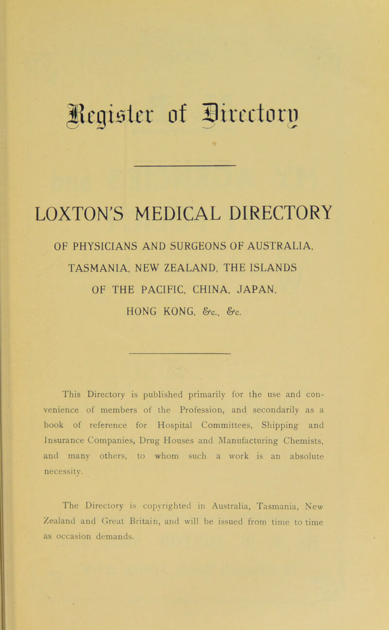 Ilcgislcr of 33iiccton) LOXTON’S MEDICAL DIRECTORY OF PHYSICIANS AND SURGEONS OF AUSTRALIA. TASMANIA, NEW ZEALAND. THE ISLANDS OF THE PACIFIC. CHINA. JAPAN. HONG KONG. &c.. &c. This Directory is published primarily for the use and con- venience of members of the Profession, and secondarily as a book of reference for Hospital Committees, Shipping and Insurance Companies, Drug Houses and Manufacturing Chemists, and many others, to whom such a work is an absolute necessity. The Directory is copyrighted in Australia, Tasmania, New Zealand and Creat Britain, and will be issued from time to time as occasion demands.