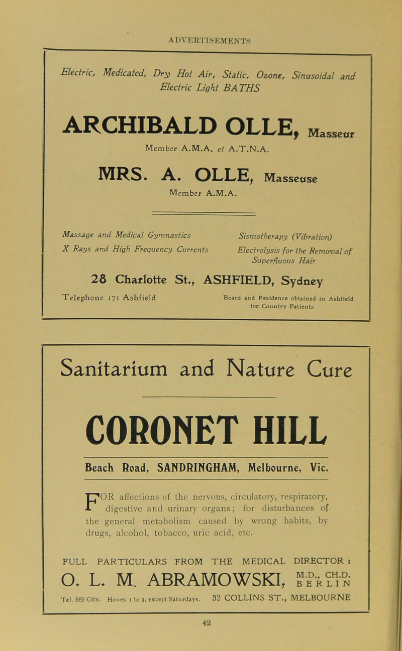 A D V R R'l' IS I-:M ENT.S Electric, Medicated, Dr^ Hot Air, Static, Ozone, Sinusoidal and Electric Light BATHS ARCHIBALD OLLE, Masseur Member A.M.A. et A.T.N.A. MRS. A. OLLE^ Masseuse Member A.M.A. Massage and Medical Gymnastics Sismotherapy (Vibration) X Rays and High Frequency Currents Electrolysis for the Remcrval of Superfluous Hair 28 Charlotte St., ASHFIELD, Sydney Telephone 171 Ashficid Board and Residence obtained in Ashficid for Country Patients Sanitarium and Nature Cure CORONET HILL Beach Road, SANDRINGHAM, Melbourne, Vic. For affections of the nervous, circulator}', respiratory, digestive and urinary organs; for disturbances of the general metabolism caused by wrong habits, by drugs, alcohol, tobacco, uric acid, etc. FULL PARTICULARS FROM THE MEDICAL DIRECTOR i O. L. M. ABRAMOWSKI, TeI.669 City. Hours 1 to 3, except Saturdays. 32 COLLINS ST.j MELBOURNE