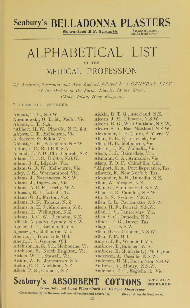 Seabury’s BELLADONNA PLASTERS Guaranteed B.P. Strength. (See advertisement inside front cover). ALPHABETICAL LIST OF THE MEDICAL PROFESSION Of Australia, Tasmania and New Zealand, followed by a GENERAL 1^1 S7 of the Doctors in the Pacific Islands, Malay States, China, Japan, Hong Kong, etc. * FORMS NOT RETURNED. Abbott, T. E.,N.S.W. Abramowski, O. L. M., Melb., Vic. Abbott, C. T., S.A. ♦Abbott, H. W., Pine Ck., N.T., S.A Abbott, C. T., Melbourne, Vic. A’Beckett, St. Kilda, Vic. Abbott, G. H., Petersham, N.S.W. Acton, F. C., Red Hill, S.A. Acland, H. T. D., Christchurch, N.Z. Adams, P. C. S., Dubbo, N.S.W. Adam, B. J., Lilydale, Vic. Adam, G. R. W., Melbourne, Vic. Adey, J. K., Warmambool, Vic. Adams, J., Narraudera, N.S.W. Adams, J., Inglewood, Vic. Adams, A. C. R., Derby, W.A. Addison, E. J., Latrobe, Tas. Adams, G. J., Foxton, N.Z. Adams, R. N., Takaka, N. Z. Adams, A. H. J., Murchison, N.Z. Adams, H., Wellington, N.Z. Adams, R. G. W., Blenheim, N.Z. Affleck, A. (lady), Sydney, N.S.W. Agnew, J. F., Richmond, Vic. Agassiz., A., Melbourne, Vic. Aheme, J., Townsville, Qld. Ahem, J. J., Gympie, Qld. Aitchison, A. S., Sth. Melbourne, Vic Aitchison, R., North Brighton, Vic. Aitken, W. L., Stawell, Vic. Aitkin, W. B., Jamestown, S.A. Aickin, C. G., Auckland, N.Z. Aiken, P. N., Oaraaru, N.Z. Aickin, R. T. G., Auckland, N.Z. Alcorn, J. M., Ulmarra, N.S.W. Alcom, R. G., West Maitland, N.S.W. Alcorn, S. A., East Maitland, N.S.W. Alexander, L. H. (lady), S. Yarra, V. Allan, E. B., Elsternwick, Vic. Allen, H. B., Melbourne, Vic. Allester, E. M., Walhalla, Vic. Alsop, C. J., Bairnsdale, Vic. Altmann, C. A., Arinadale, Vic. Alsop, T. O. F., Chinchilla, Qld. ♦Allport, E. A., Port Esperance, Tas. Allwork, F., New Norfolk, Tas. Alexander, E. H., Dunedin, N.Z. Allan, W., Mosgiel, N.Z. Allan, G., Summer Hill, N.S.W. Allen, H. G., Camden, N.S.W. Alti, S. N., Sydney, N.S.W. Allen, L. L., Parramatta, N.S.W. Alsop, H. F., Bowral, N.S.W. Allan, L. S., Canterbury, Vic. Allen, S. C., Dunedin, N.Z. Allport, E. G., Dover, Tas. Alagna, G., N.S.W. Allen, H. G., Camden, N.S.W. Allen, T. P., Qld. Ame s, J. F., Woodend, Vic. Ambrose, T., Subiaco. W.A. Ambrose, E. M. M. (lady), Melb.,Vic. Anderson, A., Cassillis, N.S.W. Anderson, H. M.,Coot’m’dra,N.S.W. Andrews, A., Albury, N.S.W. Anderson, T. C., Eaglehawk, Vic. Seabury’s ABSORBENT COTTONS From Selected Long Fibre—Purified—Perfect Absorbency CharaoteriBed by its flnenesn, Hoftness of tsxture and neutrality. (See advt. inside front cover).