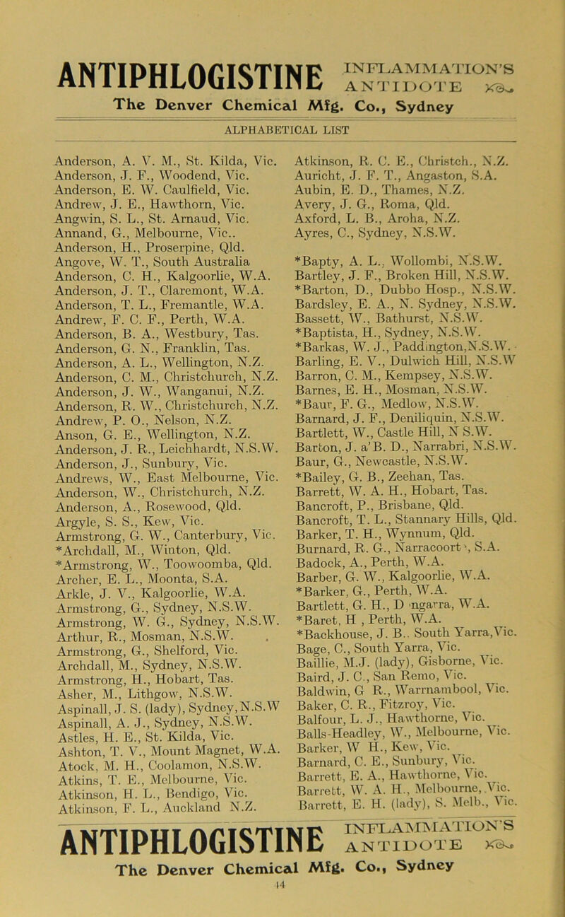 ANTIPHLOGISTINE INFT.AMMATION’S AN'J'IIKJ^l'E The Denver Chemical Mfg. Co., Sydney ALPHABETICAL LIST Anderson, A. V. M., >St. Kilda, Vic. Anderson, J. F., Woodend, Vic. Anderson, E. W. Caulfield, Vic. Andrew, J. E., Hawthorn, Vic. Angwin, S. L., St. Amaud, Vic. Annand, G., Melbourne, Vic.. Anderson, H., Proserpine, Qld. Angove, W. T., South Australia Anderson, C. H., Kalgoorlie, W.A. Anderson, J. T., Claremont, W.A. Anderson, T. L., Fremantle, W.A. Andrew, F. C. F., Perth, W.A. Anderson, B. A., Westbury, Tas. Anderson, G. N., Franklin, Tas. Anderson, A. L., Wellington, N.Z. Anderson, C. M., Christchurch, N.Z. Anderson, J. W., Wanganui, N.Z. Anderson, R. W., Christchurch, N.Z. Andrew, P. 0., Nelson, N.Z. Anson, G. E., Wellington, N.Z. Anderson, J. R., Leichhardt, N.S.W. Anderson, J., Sunbury, Vic. Andrews, W., East Melbourne, Vic. Anderson, W., Christchurch, N.Z. Anderson, A., Rosewood, Qld. Argyle, S. S., Kew, Vic. Armstrong, G. W., Canterbury, Vic. *Archdall, M., Winton, Qld. *Armstrong, W., Toowoomba, Qld. Archer, E. L., Moonta, S.A. Arkle, J. V., Kalgoorlie, W.A. Armstrong, G., Sydney, N.S.W. Armstrong, W. G., Sydney, N.S.W. Arthur, R., Mosman, N.S.W. Armstrong, G., Shelford, Vic. Archdall, M., Sydney, N.S.W. Armstrong, H., Hobart, Tas. Asher, M., Lithgow, N.S.W. Aspinall, J. S. (lady), Sydney,N.S.W Aspinall, A. J., Sydney, N.S.W. Astles, H. E., St. Kilda, Vic. Ashton, T. V., Mount Magnet, W.A. Atock, M. H., Coolamon, N.S.W. Atkins, T. E., Melbourne, Vic. Atkinson, H. L., Bendigo, Vic.^ Atkinson, F. L., Auckland N.Z. Atkiason, R. C. E., Christch., N.Z. Auricht, J. F. T., Angaston, S.A. Aubin, E. D., Thames, N.Z. Avery, J. G., Roma, Qld. Axford, L. B., Aroha, N.Z. Ayres, C., Sydney, N.S.W. *Bapty, A. L., Wollombi, N.S.W. Bartley, J. F., Broken Hill, N.S.W. *Barton, D., Dubbo Hosp., N.S.W. Bardsley, E. A., N. Sydney, N.S.W. Bassett, W., Bathurst, N.S.W. *Baptista, H., Sydney, N.S.W. *Barkas, W. J., Paddington,N.S.W. Barling, E. V., Dulwich Hill, N.S.W Barron, C. M., Kempsey, N.S.W. Barnes, E. H., Mosman, N.S.W. *Baur, F. G., Medlow, N.S.W. Barnard, J. F., Deniliquin, N.S.W. Bartlett, W., Castle Hill, N S.W. Barton, J. a’B. D., Narrabri, N.S.W. Baur, G., Newcastle, N.S.W. *Bailey, G. B., Zeehan, Tas. Barrett, W. A. H., Hobart, Tas. Bancroft, P., Brisbane, Qld. Bancroft, T. L., Stannary Hills, Qld. Barker, T. H., Wynnum, Qld. Burnard, R. G., Narracoort', S.A. Badock, A., Perth, W.A. Barber, G. W., Kalgoorlie, W.A. ^Barker, G., Perth, W.A. Bartlett, G. H., D mgarra, W.A. *Baret, H , Perth, W.A. *Backhouse, J. B.. South Yarra,Vic. Bage, C., South Yarra, Vic. Baillie, M.J. (lady), Gisborne, Vic. Baird, J. C., San Remo, Vic. Baldwin, G R., Warrnambool, Vic. Baker, C. R., Fitzroy, Vic. Balfour, L. J., Hawthorne, Vic. Balls-Headley, W., .Melbourne, Vic. Barker, W H., Kew, Vic. Barnard, C. E., Sunbury, Vic. Barrett, E. A., Hawthorne, Vic. Barrett, W. A. H., Melbourne, Vic. Barrett, E. H. (lady), S. Melb., ^ ic. NTIPHLOGISTINE INFLAiSIiNIATIONS ANTIEOTE The Denver Chemical Mig. Co., Sydney