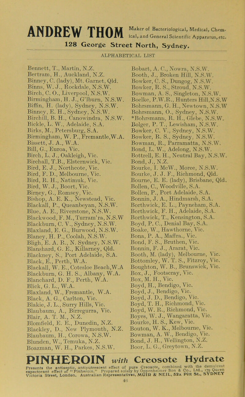 A Medical, Ch<>m. wV 1 XX>^.in. leal, and General Scientific Apparatus,etc. 128 George Street North, Sydney. ALPHABETICAL LIST Bennett, T., Martin, N.Z. Bertram, H., Auckland, N.Z. Binney, C. (lady), Mt. Garnet, Qld. Binns, W. J., Rockdale, N.S.W. Birch, C. O., Liverpool, N.S.W. Birmingham, H. J., G’lburn, N.S.W. Biffin, H. (lady), Sydney, N.S.W. Binney, E. H., Sydney, N.S.W. Birchiil, B. H., Canowindra, N.S.W. Bickle, L. W., Adelaide, S.A. Birks, M., Petersburg, S..4. Birmingham, W. P.,Premantle,W.A. Bissett, J. A., W.A. Bill, G., Euroa, Vic. Birch, L. J., Oakleigh, Vic. Birchall, T.B., Elstemwick, Vic. Bird, E. J., Northcote, Vic. Bird, F. D., Melbourne, Vic. Bird, R. H., Natimuk, Vic. Bird, W. J., Boort, Vic. Birney, G., Romsey, Vic. Bishop, A. E. K., Newstead, Vic. Blackall, P., Queanbeyan, N.S.W. Blue, A. E., Riverstone, N.S.W. Blackwood, F. M., Turram’ra, N.S.W Blackburn, C. V., Sydney, N.S.W. Blaxland, E. G., Bunvood, N.S.W. Blaney, H. P., Coolah, N.S.W. Bligh, E. A. R., N. Sydney, N.S.W. Blanshard, G. E., Killamey, Qld. Blackney, S.. Port Adelaide, S.A. Black, E., Perth, W.A. Blackall, W. E., Cotesloe Beach,W.A Blackburn, G. H. S., Albany, W.A. Blanchard, D. F., Perth, W.A. Blick, G. L., W.A. Blaxland, W., Fremantle, W.A. Black, A. G., Carlton, Vic. Blakie, J. L., Suriy Hills, Vic. Blaubaum, A., Birregurra, Vic. Blair, A. T. M., N.Z. Blomfield, E. E., Dunedin, N.Z. Blackley, D., New Plymouth, N.Z. Blaubaum, H., Corowa, N.S.W. Blunden, W., Temuka, N.Z. Boazman, W. H., Parkes, N.S.W. Bobart, A. ('., .\owra, N.S.W. Booth, J., Broken Hill, N.S.W. Bowker, C. S., Dungog, N.S.W. Bowker, R. S., Stroud, N.S.W. Bowman, A. S., Singleton, N.S.W. Boelke, P.W.R., Hunters Hill,N.S.W Bohrsmann, G. H., Newtown, N.S.W Bohrsmarm, 0., Sydney, N.S.AV. *Bohr.smann, R. H., Glebe, N.S.W. Bolger, P. T., Lewisham, N.S.W. Bowker, C. V., Sydney, N.S.W. Bowker, R. S., Sydney. N.S.W. Bowman, R., Parramatta, N.S.W. Bond, L. W., Adelong, N.S.W. Bottrell, E. H., Neutral Bay, N.S.W. Bond, J., N.Z. Bourke, I. McW., Moree, N.S.W. Bourke, J. J. F., Richmond, Qld. Bourne, E. E. (lady), Brisbane, Qld. Bollen, C., Woodville, S.A. Bollen, P., Port Adelaide, S.A. Bonnin, J. A., Hindmarsh, S.A. Borthwick, E. L., Pajmeham, S.A. Borthwick, F. H., Adelaide, S.A. Borthwick, T., Kensington, S.A. Boyd, P. C., Denial Bay, S.A. Boake, W., Hawthorne, Vic. Bona, P. A., Maffra., Vic. Bond, F. S., Bruthen, Vic. Bonnin, F. J., Ararat, Vic. Booth, M. (lady), Melbourne, Vic. Bottomley, W. T. S., Fitzroy, Vic. Boughton, W. B., Brunswick, Vic. Box, J., Footscray, Vic. Box, M. H., Vic. Boyd, H., Bendigo, Vic. Boyd, J., Bendigo, Vic. Boyd, J. D., Bendigo, Vic. Boyd, T. H., Richmond, Vic. Boyd, W. R., Richmond, Vic. Boyes, W. J., Wangaratta, Vic. Bourke, H. S., Kew, Vic. Bouton, W. K., Melbourne, Vic. Bowman, A. W., Bendigo, Vic. Bond, J. H., Wellington, N.Z. Boor, L. G., Grcjdown, N.Z. PINHEROIN with Creosote Hydrate Presents the antiseptic, antiputrescent effect of pure Creosote, cornbined with the demulcent expectorant effect of “ Pinheroin.” Prepared solely by Oppcnheimcr Son & Co., Ltd., Victoria Street, London, Australian Representatives, MUIR & NEIL, 52a Pitt St., SYDNEi