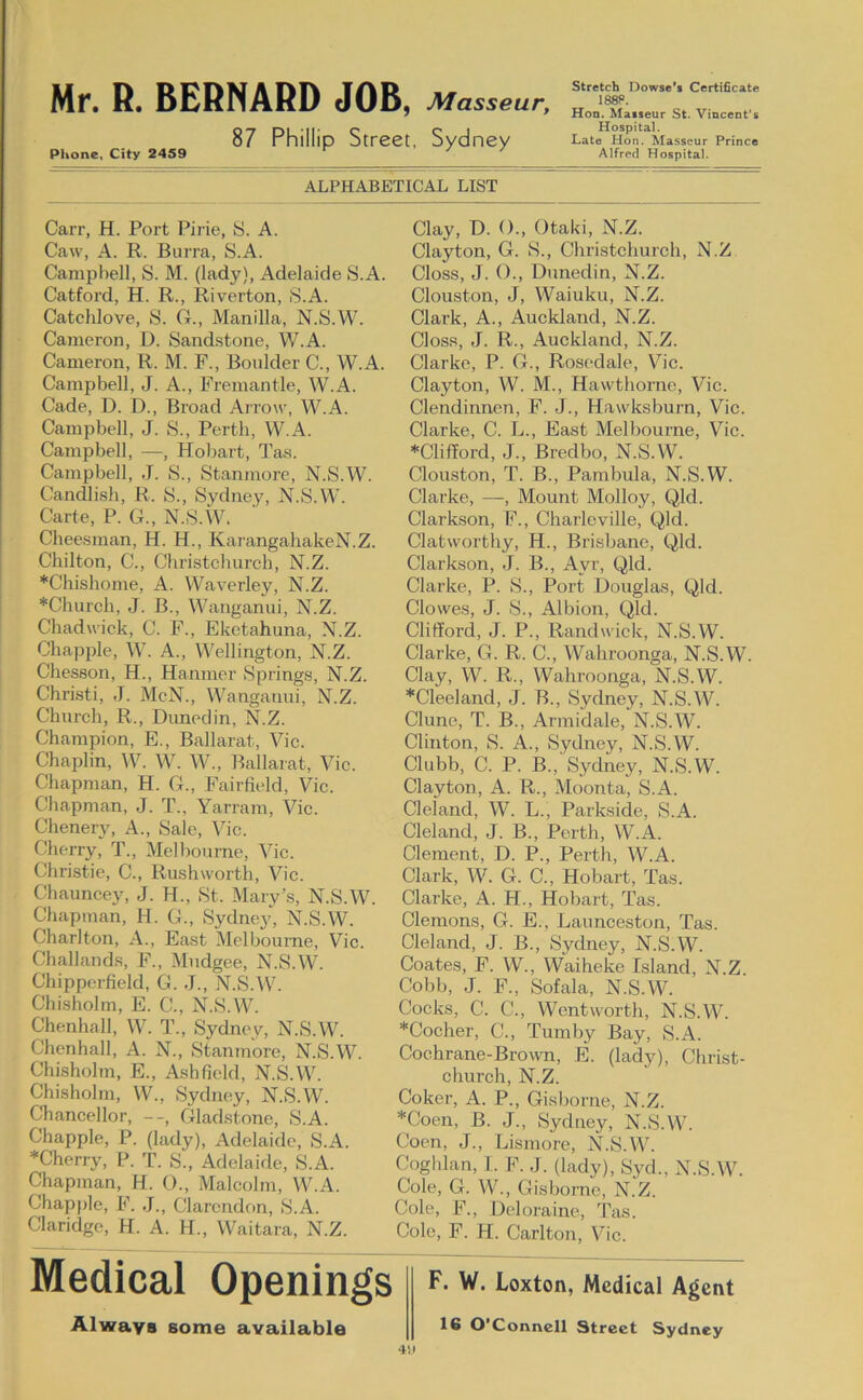 87 Phillip Street, Sydney Phone, City 2459 ^ ' Stretch Dowsc’s Certificate Hon. Masseur St. Vincent’s Hospital. Late Hon. Masseur Prince Alfred Hospital. ALPHABETICAL LIST Carr, H. Port Pirie, S. A. Caw, A. R. Burra, S.A. Campbell, S. M. (lady), Adelaide S.A. Catford, H. R., Riverton, S.A. Catchlove, S. O., Manilla, N.S.W. Cajneron, D. Sand.stone, W.A. Cameron, R. M. F., Boulder C., W.A. Campbell, J. A., Fremantle, W.A. Cade, D. D., Broad Arrow, W.A. Campbell, J. S., Perth, W.A. Campbell, —, Hobart, Tas. Campbell, J. S., Stanmorc, N.S.W. Candlish, R. S., Sydney, N.S.W. Carte, P. G., N.S.W. Cheesman, H. H., KarangahakeN.Z. Chilton, C., Christchurch, N.Z. *Chishome, A. Waverley, N.Z. *Church, J. B., Wanganui, N.Z. Chadwick, C. F., Eketahuna, N.Z. Chappie, W. A., Wellington, N.Z. Chesson, H., Hanmer Springs, N.Z. Christi, J. McN., Wanganui, N.Z. Church, R., Dunedin, N.Z. Champion, E., Ballarat, Vic. Chaplin, W. W. W., Ballarat, Vic. Chapman, H. G., Fairfield, Vic. Chapman, J. T., Yarram, Vic. Chenery, A., Sale, Vic. Cherry, T., Melbourne, Vic. Christie, C., Rushworth, Vic. Chauncey, J. H., St. Mary’s, N.S.W. Chapman, H. G., Sydney, N.S.W. Charlton, A., East Melbourne, Vic. Challands, F., Mndgee, N.S.W. Chipporfield, G. J., N.S.W. Chisholm, E. C., N.S.W. Chenhall, W. T., Sydney, N.S.W. Chenhall, A. N., Stanmore, N.S.W. Chisholm, E., Ashfield, N.S.W. Chisholm, W., Sydney, N.S.W. Chancellor, Gladstone, S.A. Chappie, P. (lady), Adelaide, S.A. ♦Cherry, P. T. S., Adelaide, S.A. Chapman, H. O., Malcolm, W.A. Chappie, F. J., Clarendon, S.A. Claridge, H. A. H., Waitara, N.Z. Clay, D. ()., Otaki, N.Z. Clayton, G. S., Christchurch, N.Z Closs, J. ()., Dunedin, N.Z. Clouston, J, Waiuku, N.Z. Clark, A., Auckland, N.Z. Closs, J. R., Auckland, N.Z. Clarke, P. G., Rosedale, Vic. Clayton, W. M., Hawthorne, Vic. Clendinnen, F. J., Hawksburn, Vic. Clarke, C. L., East Melbourne, Vic. ♦Clifford, J., Bredbo, N.S.W. Clouston, T. B., Pambula, N.S.W. Clarke, —, Mount Molloy, Qld. Clarkson, F., Charleville, Qld. Clatworthy, H., Brisbane, Qld. Clarkson, J. B., Ayr, Qld. Clarke, P. S., Port Douglas, Qld. Clowes, J. S., Albion, Qld. Clifford, J. P., Randwick, N.S.W. Clarke, G. R. C., Wahroonga, N.S.W Clay, W. R., Wahroonga, N.S.W. ♦Cleeland, J. B., Sydney, N.S.W. Clune, T. B., Armidale, N.S.W. Clinton, S. A., Sydney, N.S.W. Clubb, C. P. B., Sydney, N.S.W. Clayton, A. R., Moonta, S.A. Cl eland, W. L., Parkside, S.A. Cleland, J. B., Perth, W.A. Clement, D. P., Perth, W.A. Clark, W. G. C., Hobart, Tas. Clarke, A. H., Hobart, Tas. Clemons, G. E., Launceston, Tas. Cleland, J. B., Sydney, N.S.W. Coates, F. W., Waiheke Island, N.Z. Cobb, J. F., Sofala, N.S.W. Cocks, C. C., Wentworth, N.S.W. ♦Cocher, C., Tumljy Bay, S.A. Cochrane-Brown, E. (lady), Christ- church, N.Z. Coker, A. P., Gisborne, N.Z. ♦Coen, B. J., Sydney, N.S.W. Coen, J., Lismore, N.S.W. Coghlan, 1. F. J. (lady), Syd., N.S.W. Cole, G. W., Gisborne, N.Z. Cole, F., Deloraine, Tas. Cole, F. H. Carlton, Vic. Medical Openings Always some available F. W. Loxton, Medical Agent 16 O Connell Street Sydney