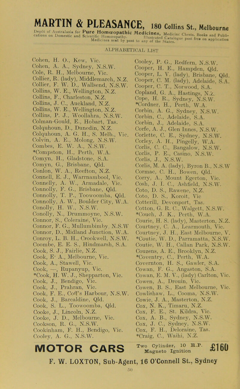 MARTIN & PLEASANCE, 180 Collins St., Melbourne '7 — — WV«) **AVAMUUlilv Depot of Australasia for Pure HomceODatllic Medicines vr i •• .-i ... cations on Domestic and Scientific I lomjpathr musrat^l P“bH- Medicincs se.^t b7po.t to anyTun/’staYA'.”'''' °° ALPHABETJCAJ. LJ8T Cohen, H. O., Kew, Vic. Cohen, A. A., Sydney, N.S.W. Cole, R. H., Melbourne, Vic. Collier, R. (lady), Middlemarch, N.Z. Collier, F. W. D., Wallsend, N.S.W. Collins, W. E., Wellington, N.Z. Collins, F., Charleston, N.Z. Collins, J. C., Auckland, N.Z. Collins, W. E., AVellington, N.Z. Collins, P. J., Woollahra, N.S.W. Colman-Gould, E., Hobart, Tas. Colquhoun, D., Dunedin, N.Z. Colquhoun, A. G. H., S. Melb., Vic. Colvin, A. E., Molong, N.S.W. Combes, E. W. A., N.S.W. *Compston, H., Perth, W.A. ComjTi, H., Gladstone, S.A. ComjTi, G., Brisbane, Qld. Conlon, W. A., Reefton, N.Z. Connell, E. J., Warrnambool, Vic. Connelly, A. W., Armadale, Vic. Connolly, F. G., Brisbane, Q,ld. Connolly, T. P., Toowoomba, Q]d. Connolly, A. W., Boulder City, W.A. Conolly, H. W., N.S.W. Conolly, N., Drummoyne, N.S.W. Connor, S., Coleraine, Vic. Connor, F. G., Mullumbimby N.S.W Connor, D., Midland Junction, W.A. Conroy, L. B. H., Crookwell, N.S.W. Coombe, E. E. S., Hindmarsh, S.A. Cook, S. J., Fairlie, N.Z. Cook, E’ A., Melbourne, Vic. Cook, A., Stawell, Vic. Cook, —, Rupanyup, Vic. *Cook, H. W. J., Shepparton, Vic. Cook, J., Bendigo, Vic. Cook, J., Prahran, Vic. Cook, F. E., Coff’s Harbour, N.S.W. Cook, J., Barcaldine, Qid. Cook, S. L., Toowoomba, QJd. Cooke, J., Lincoln, N.Z. Cooke, J. D., Melbourne, Vic. Cookson, R. G., N.S.W. Cookinham, F. H., Bendigo, Vic. Cooley, A. G., N.S.W. Cooley, P. G., Rcdfern, N.S.W. Cooper, H. E., Hampden, Qld. Cooper, L. V. (lady), Brisbane, Qld. Cooper, C. M. (lady), Adelaide, S.A. Cooper, C. T., Norwood, S.A. Copland, G. A., Ha.stings, N.Z. Cope, H. R., Sydney, N.S.W. *Cordner, H., Perth, W.A. Corbin, A. G., Sydney, N.S.W. Corbin, C., Adelaide, S.A. Corbin, J., Adelaide, S.A. Corfe, A. J., Glen Innes, N.S.W. Corlette, C. E., Sydney, N.vS.W. Corley, A. H., Pingelly, W.A. Corlis, C. C., Bangalow, N.S.W. Corlis, P. E., Casino, N.S.W. Corlis, J., N.S.W. Corlis, M. A. (lady), Byron B., N.S.W Cormac, C. H., Bowen, Qld. Cony, A., Mount Egerton, Vic. Cosh, J. I. C., Ashfield, N.S.W. Goto, D. S., Rawene, N.Z. Goto, D. S., Koroit, Vic Cotterill, Devonport, Tas. Cotton, G. R. C., Walgett, N.S.W. *Couch, J. K., Perth, W.A. Courie, H. S. (lady), Masterton, N.Z. Courtney, C. A., Learmouth, Vic. Courtney, J. H., East Melbourne, V. *Coutie, W. D., Parramatta, N.S.W. Coutie, W. H., Callan Park, N.S.W. Couzens, A. E., Brooklyn, N.Z. *Coventry, C., Perth, W.A. Covemton, H. S., Gawler, S.A. Cowan, F. G., Angaston, S.A. Cowan, E. M. V., (lad)') Carlton, Vic. Cowen, A., Drouin, Vic. Co wen, B. S., East Melbourne, Vic. Cowlisliaw, L., Cooma, N.S.W. Cowie, J. A., Masterton, N.Z. Cox, N. K., Timaru, N.Z. Cox, F. E., St. Kildra, Vic. Cox, A. B., Sydney, N.S.W. Cox, J. C., Sydney, N.S.W. Cox, F. H., Deloraine, Tas. *Craig, C., Waihi, N.Z. MOTOR CARS Magneto Ignition ^ £160