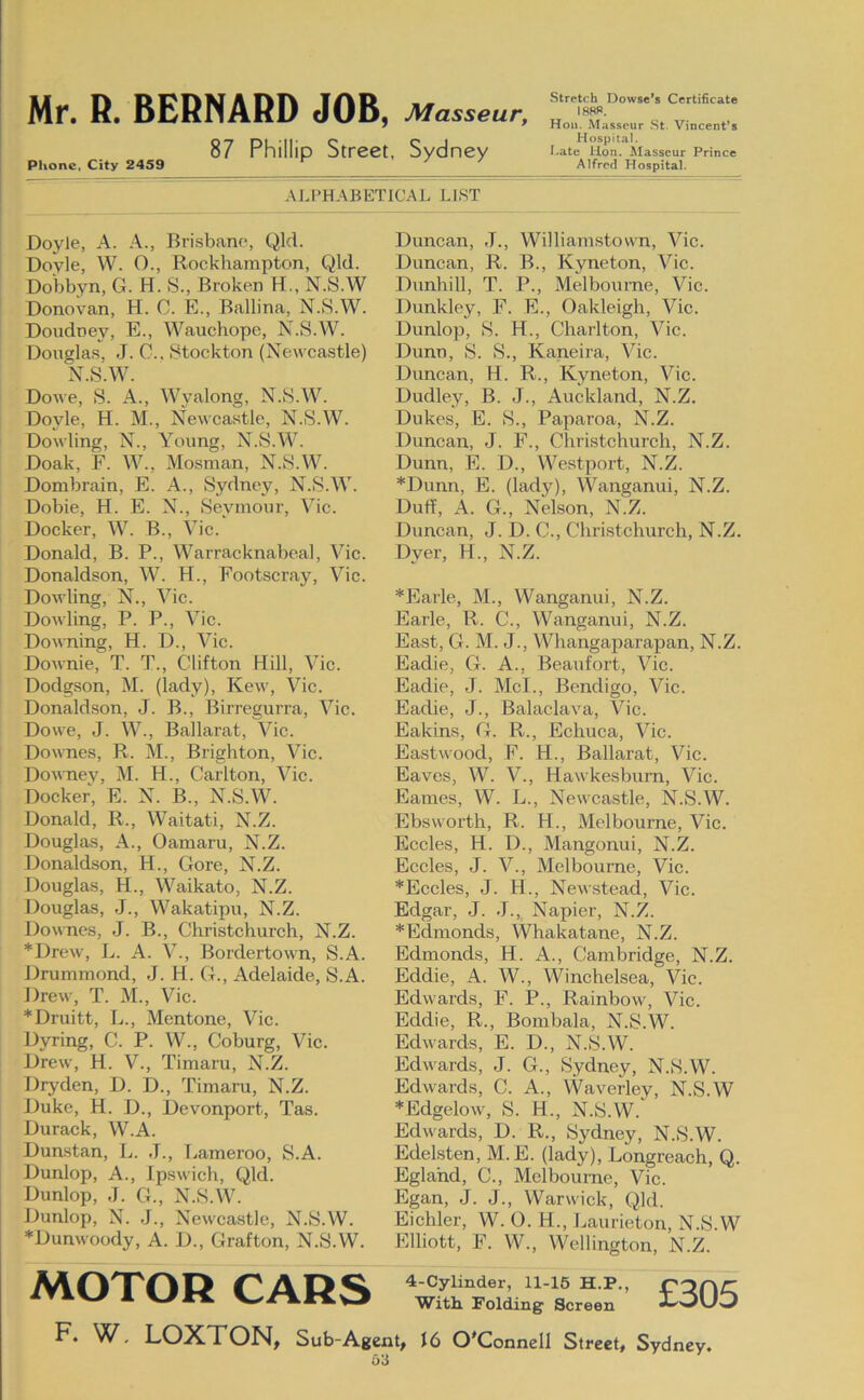 87 Phillip Street, Sydney Phone, City 2459 ^ Stretch Dowsc*s Certificate Hon. Masseur St. Vincent’s Hospital. I.atc Hon. ^lasscur Prince Alfred Hospital. ALPHABETICAL LIST Doyle, A. A., Brisbane, Qld. Doyle, W. O., Rockhampton, Qld. Dobbyn, G. H. S., Broken H., N.S.W Donovan, H. C. E., Ballina, N.S.W. Doudney, E., Wauchope, N.S.W. Douglas, J. C., Stockton (Newcastle) N.S.W. Dowe, S. A., Wyalong, N.S.W. Doyle, H. M., Newcastle, N.S.W. Dowling, N., Young, N.S.W. Doak, F. W., Mosman, N.S.W. Dombrain, E. A., Sydney, N.S.W. Dobie, H. E. N., Seymour, Vic. Docker, W. B., Vic. Donald, B. P., Warracknabcal, Vic. Donaldson, W. H., Footscray, Vic. Dowling, N., Vic. Dowling, P. P., Vic. Downing, H. D., Vic. DoAvnie, T. T., Clifton Hill, Vic. Dodgson, M. (lady), Kew, Vic. Donaldson, J. B., Birregurra, Vic. Dowe, J. W., Ballarat, Vic. Downes, R. M., Brighton, Vic. DoAA-nev, M. H., Carlton, Vic. Docket, E. N. B., N.S.W. Donald, R., Waitati, N.Z. Douglas, A., Oamaru, N.Z. Donaldson, H., Gore, N.Z. Douglas, H., Waikato, N.Z. Douglas, J., Wakatipu, N.Z. Downes, J. B., Christchurch, N.Z. *Drew, L. A. V., Bordertown, S.A. Drummond, J. H. G., Adelaide, S.A. Drew, T. M., Vic. *Druitt, L., Mentone, Vic. Dyring, C. P. W., Coburg, Vic. Drew, H. V., Timaru, N.Z. Dryden, D. D., Timaru, N.Z. Duke, H. D., Devonport, Tas. Durack, W.A. Dunstan, L. J., Lameroo, S.A. Dunlop, A., Ipswich, Qld. Dunlop, J. G., N.S.W. Dunlop, N. J., Newcastle, N.S.W. Duncan, J., Williamstovvn, Vic. Duncan, R. B., Kyneton, Vic. Dunhill, T. P., Melbourne, Vic. Dunkley, F. E., Oakleigh, Vic. Dunlop, S. H., Charlton, Vic. Dunn, S. S., Kaneira, Vic. Duncan, H. R., Kyneton, Vic. Dudley, B. J., Auckland, N.Z. Dukes, E. S., Paparoa, N.Z. Duncan, J. F., Christchurch, N.Z. Dunn, E. D., Westport, N.Z. *Dunn, E. (lady), Wanganui, N.Z. Duff, A. G., Nelson, N.Z. Duncan, J. D. C., Christchurch, N.Z. Dyer, H., N.Z. *Earle, M., Wanganui, N.Z. Earle, R. C., Wanganui, N.Z. East, G. M. J., Whangaparapan, N.Z. Eadie, G. A., Beaufort, Vic. Eadie, J. McL, Bendigo, Vic. Eadie, J., Balaclava, Vic. Eakins, G. R., Echuca, Vic. Eastwood, F. H., Ballarat, Vic. Eaves, W. V., Hawkesburn, Vic. Eames, W. L., Newcastle, N.S.W. Ebswox’th, R. H., Melbourne, Vic. Eccles, H. D., Mangonui, N.Z. Eccles, J. V., Melbourne, Vic. *Eccles, J. H., Newstead, Vic. Edgar, J. J., Napier, N.Z. *Edmonds, Whakatane, N.Z. Edmonds, H. A., Cambridge, N.Z. Eddie, A. W., Winchelsea, Vic. Edwards, F. P., Rainbow, Vic. Eddie, R., Bombala, N.S.W. Edwards, E. D., N.S.W. Edwards, J. G., Sydney, N.S.W. Edwards, C. A., Waverley, N.S.W *Edgelow, S. H., N.S.W. Edwards, D. R., Sydney, N.S.W. Edelsten, M. E. (lady), Longreach, Q. Egla'nd, C., Melbourne, Vic. Egan, J. J., Warwick, Qld. Eichler, W. O. H., Laurieton, N.S.W Elliott, F. W., Wellington, N.Z. *Dunwoody, A. D., Grafton, N.S.W. MOTOR CARS 4-Cylinder, 11-15 H.P. With Folding Screen £305 F. W. LOXTON, Sub-Agent, i6 O'Connell Street, Sydney.