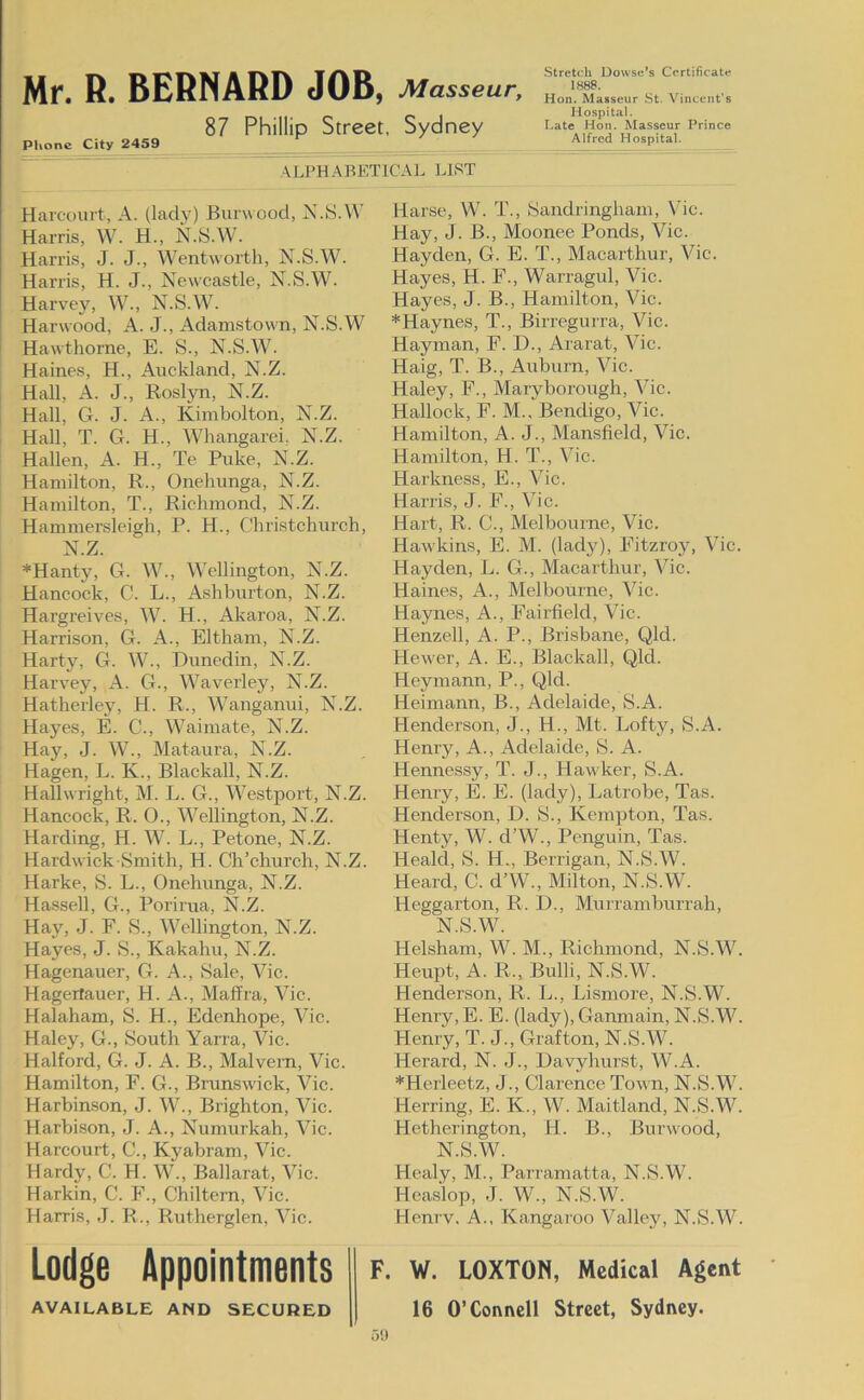 87 Phillip Street, Sydney Phone City 2459 Strehrli Dowse’s Certificate Hon. Masseur St. Vincent’s Hospital. Late Hon. Masseur Prince Alfred Hospital. ALPHABETlCAt. LIST Harcouit, A. (lady) Burwood, N.8.VV Harris, W. H., N.S.W. Harris, J. J., Wentworth, N.S.W. Harris, H. J., Newcastle, N.S.W. Harvey, W., N.S.W. Harwood, A. J., Adamstown, N.S.W Hawthorne, E. S., N.S.W. Haines, H., Auckland, N.Z. Hall, A. J., Rosljni, N.Z. Hall, G. J. A., Kimbolton, N.Z. Hall, T. G. H., Whangarei, N.Z. Hallen, A. H., Te Puke, N.Z. Hamilton, R., Onehunga, N.Z. Hamilton, T., Richmond, N.Z. Hammersleigh, P. H., Christchurch, N.Z. *Hanty, G. W., Wellington, N.Z. Hancock, C. L., Ashburton, N.Z. Hargreives, W. H., Akaroa, N.Z. Harrison, G. A., Eltham, N.Z. Harty, G. W., Dunedin, N.Z. Harvey, A. G., Waverley, N.Z. Hatheiiey, H. R., Wanganui, N.Z. Hayes, E. C., Waimate, N.Z. Hay, J. W., Mataura, N.Z. Hagen, L. K., Blackall, N.Z. Hallwright, M. L. G., Westport, N.Z. Hancock, R. O., Wellington, N.Z. Harding, H. W. L., Petone, N.Z. Hardwick Smith, H. Ch’church, N.Z. Harke, S. L., Onehunga, N.Z. Hassell, G., Porirua, N.Z. Hay, J. E. S., Wellington, N.Z. Hayes, J. S., Kakahu, N.Z. Hagenauer, G. A., Sale, Vic. Hagerlauer, H. A., Maffra, Vic. Halaham, S. H., Edenhope, Vic. Haley, G., South Yarra, Vic. Halford, G. J. A. B., Malvern, Vic. Hamilton, F. G., Brunswick, Vic. Harbinson, J. W., Brighton, Vic. Harbison, J. A., Numurkah, Vic. Harcourt, C., Kyabram, Vic. Hardy, C. H. W., Ballarat, Vic. Harkin, C. F., Chiltern, Vic. Harris, J. R., Rutherglen, Vic. Lodge Appointments AVAILABLE AND SECURED Harse, W. T., Sandringham, Vic. Hay, J. B., Moonee Ponds, Vic. Hayden, G. E. T., Macarthur, Vic. Hayes, H. F., Warragul, Vic. Hayes, J. B., Hamilton, Vic. *Haynes, T., Birregurra, Vic. Hayman, F. D., Ararat, Vic. Haig, T. B., Auburn, Vic. Haley, F., Maryborough, Vic. Hallock, F. M., Bendigo, Vic. Hamilton, A. J., Mansfield, Vic. Hamilton, H. T., Vic. Harkness, E., Vic. Harris, J. F., Vic. Hart, R. C., Melbourne, Vic. Hawkins, E. M. (lady), Fitzroy, Vic. Hayden, L. G., Macarthur, Vic. Haines, A., Melbourne, Vic. Haynes, A., Fairfield, Vic. Henzell, A. P., Brisbane, Qld. Hewer, A. E., Blackall, Qld. Heymann, P., Qld. Heimann, B., Adelaide, S.A. Henderson, J., H., Mt. Lofty, S.A. Henry, A., Adelaide, S. A. Hennessy, T. J., Hawker, S.A. Henry, E. E. (lady), Latrobe, Tas. Henderson, D. S., Kempton, Tas. Henty, W. d’W., Penguin, Tas. Heald, S. H., Berrigan, N.S.W. Heard, C. d’W., Milton, N.S.W. Heggarton, R. D., Murramburrah, N.S.W. Helsham, W. M., Richmond, N.S.W. Heupt, A. R., Bulli, N.S.W. Henderson, R. L., Lismore, N.S.W. Henry, E. E. (lady), Ganmain, N.S.W. Henry, T. J., Grafton, N.S.W. Herard, N. J., Davyhurst, W.A. *Herleetz, J., Clarence Town, N.S.W. Herring, E. K., W. Maitland, N.S.W. Hetherington, H. B., Burwood, N.S.W. Hcaly, M., Parramatta, N.S.W. Heaslop, J. W., N.S.W. Henrv, A., Kangaroo Valley, N.S.W. F. W. LOXTON, Medical Agent 16 O’Connell Street, Sydney. 5!)