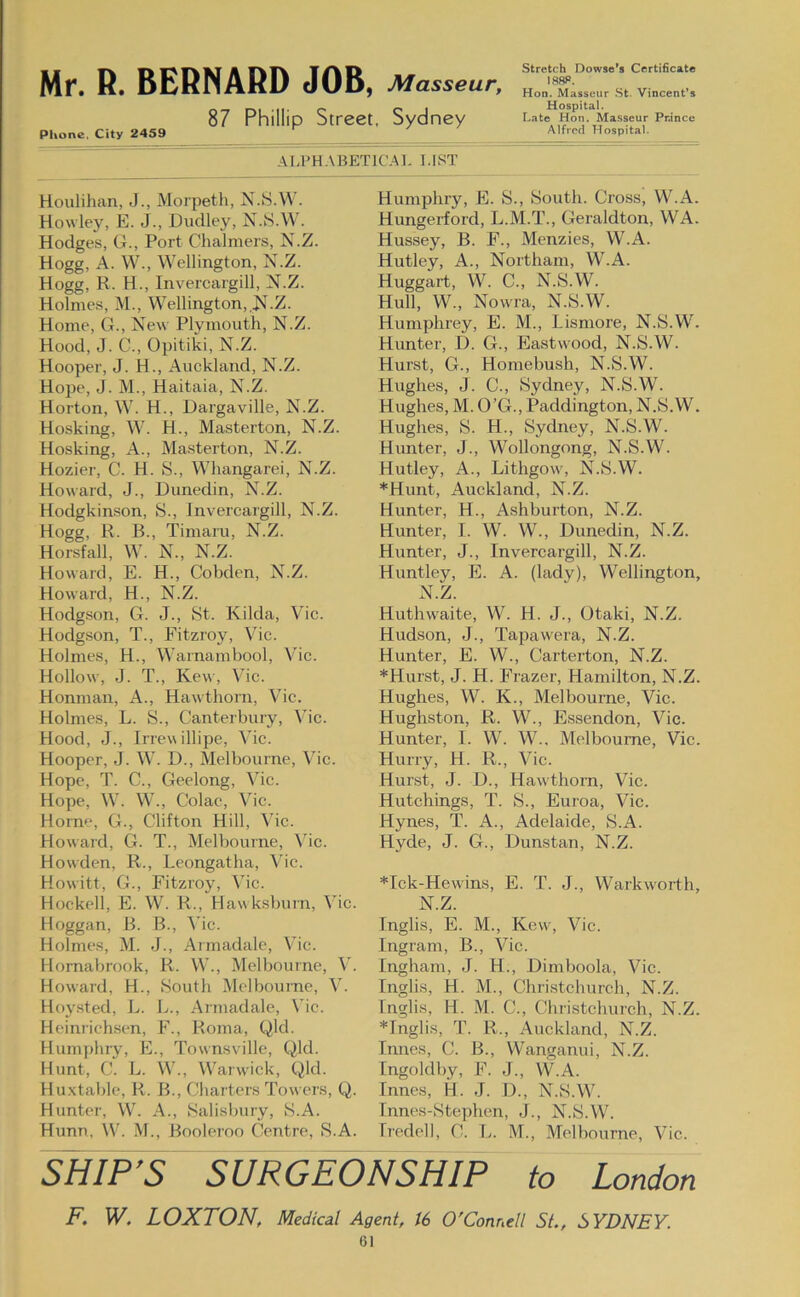 87 Phillip Street, Sydney Phone, City 2459 Stretch Dowso’s Certificate Hon. Masseur St. Vincent’s Hospital. Late Hon. Masseur Prince Alfred Hospital. ALPHABETICAI- I.IST Houlihan, J., Morpeth, N.S.M . Howley, E. J., Dudley, N.S.W. Hodges, G., Port Chalmers, N.Z. Hogg, A. W., Wellington, N.Z. Hogg, R. H., Invercargill, N.Z. Holmes, M., Wellington, N.Z. Home, G., New Plymouth, N.Z. Hood, J. C., Opitiki, N.Z. Hooper, J. H., Auckland, N.Z. Hope, J. M., Haitaia, N.Z. Horton, W. H., Dargaville, N.Z. Hosking, W. H., Masterton, N.Z. Hosking, A., Masterton, N.Z. Hozier, C. H. S., Whangarei, N.Z. Howard, J., Dunedin, N.Z. Hodgkinson, S., Invercargill, N.Z. Hogg, R. B., Tiniaru, N.Z. Horsfall, W. N., N.Z. Howard, E. H., Cobden, N.Z. Howard, H., N.Z. Hodgson, G. J., St. Kilda, Vic. Hodgson, T., Fitzroy, Vic. Holmes, H., Warnambool, Vic. Hollow, J. T., Kew, Vic. Honman, A., Hawthorn, Vhc. Holmes, L. S., Canterbury, \hc. Hood, J., Irrev\ illipe, Vic. Hooper, J. W. D., Melbourne, Vic. Hope, T. C., Geelong, Vic. Hope, W. W., Colac, Vic. Horne, G., Clifton Hill, Vic. Howard, G. T., Melbourne, \hc. Howden, R., Leongatha, Vic. Howitt, G., Fitzroy, Vic. Hockell, E. W. R., Hawksburn, Vic. Hoggan, B. B., Vic. Holmes, M. J., Armadale, Vic. Homabrook, R. W., Melbourne, Howard, H., South Melbourne, V. Hoysted, L. L., Armadale, Vic. Heinrichsen, F., Roma, Qld. Humphry, E., Townsville, Qld. Hunt, C. L. W., Warwick, Qld. Hu.xtable, R. B., Charters Towers, Q. Hunter, W. A., Salisbury, S.A. Hunn, W. .M., Booleroo Centre, S.A. Humphry, E. S., South. Cross, W.A. Hungerford, L.M.T., Geraldton, WA. Hussey, B. F., Menzies, W.A. Hutley, A., Northam, UkA. Huggart, W. C., N.S.W. Hull, W., Nowra, N.S.W. Humphrey, E. M., Lismore, N.S.W. Hunter, D. G., Eastwood, N.S.W. Hurst, G., Homebush, N.S.W. Hughes, J. C., Sydney, N.S.W. Hughes, M. O’G., Paddington, N.S.W. Hughes, S. H., Sydney, N.S.W. Hunter, J., Wollongong, N.S.W. Hutley, A., Lithgow, N.S.W. *Hunt, Auckland, N.Z. Hunter, H., Ashburton, N.Z. Hunter, I. W. W., Dunedin, N.Z. Hunter, J., Invercargill, N.Z. Huntley, E. A. (lady), Wellington, N.Z. Huthwaite, W. H. J., Otaki, N.Z. Hudson, J., Tapawera, N.Z. Hunter, E. W., Carterton, N.Z. *Hurst, J. H. Frazer, Hamilton, N.Z. Hughes, W. K., Melbourne, Vic. Hughston, R. W., Essendon, Vic. Hunter, I. W. W.. Melbourne, Vic. Hurry, H. R., Vic. Hurst, J. D., Hawthorn, Vic. Hutchings, T. S., Euroa, Vic. Hynes, T. A., Adelaide, S.A. Hyde, J. G., Dunstan, N.Z. *Ick-Hewins, E. T. J., Warkworth, N.Z. Inglis, E. M., Kew, Vic. Ingram, B., Vic. Ingham, J. H., Dimboola, Vic. Inglis, H. M., Christchurch, N.Z. Inglis, H. M. C., Christchurch, N.Z. *Inglis, T. R., Auckland, N.Z. Innes, C. B., Wanganui, N.Z. Ingoldby, F. J., \W.K. Innes, H. J. D., N.S.W. Innes-Stephen, J., N.S.W. Iredell, C. \j. M., Melbourne, Vic. SHIP’S SURGEONSHIP to London F. W. LOXTON, Medical Agent, 16 O'Connell SL, SYDNEY. 61