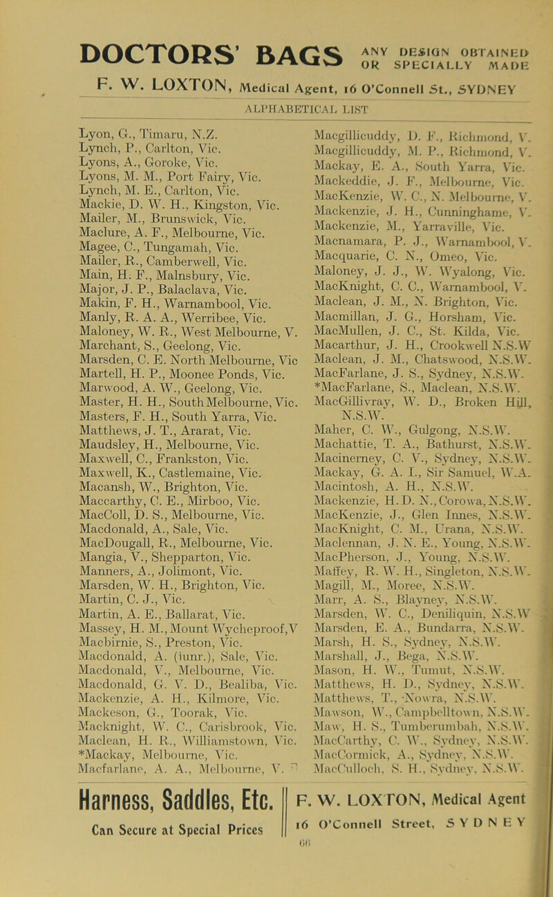 DOCTORS’ BAGS ANY DESIGN OBTAINED Ok SPECIALLY MADE F. W. LOXTON, Medical Agent, i6 O’Connell St., SYDNEY ALPirABETICAI. LIST Lyon, G., Timaru, N.Z. Lynch, P., Carlton, Vic. Lyons, A., Goroke, Vic. Lyons, M. M., Port Fairy, V'ic. Lynch, M. E., Carlton, Vic. Mackie, D. W. H., Kingston, Vic. Mailer, M., Brunswick, Vic. Maclure, A. F., Melbourne, Vic. Magee, C., Tungamah, Vic. Mailer, R., Camberwell, Vic. Main, H. F., Mains bury, Vic. Major, J. P., Balaclava, Vic. Makin, F. H., Wamambool, Vic. Manly, R. A. A., Werribee, Vic. Maloney, W. R., West Melbourne, V. Marchant, S., Geelong, Vic. Marsden, C. E. North Melbourne, Vic Martell, H. P., Moonee Ponds, Vic. Marwood, A. W., Geelong, Vic. Master, H. H., South Melbourne, Vic. Masters, F. H., South Yarra, Vic. Matthew^s, J. T., Ararat, Vic. Maudsley, H., Melbourne, Vic. Maxwell, C., Frankston, Vic. Maxwell, K., Castlemaine, Vic. Macansh, W., Brighton, Vic. Maccarthy, C. E., Mirboo, Vic. MacColl, D. S., Melbourne, Vic. Macdonald, A., Sale, Vic. MacDougall, R., Melbourne, Vic. Mangia, V., Shepparton, Vic. Manners, A., Jolimont, Vic. Marsden, W. H., Brighton, Vic. Martin, C. J., Vic. Martin, A. E., Ballarat, Vic. Massey, H. M.,Mount Wycheproof,V Macbirnie, S., Preston, Vic. Macdonald, A. (iunr.). Sale, Vic. Macdonald, V., Melbourne, Vic. Macdonald, G. V. D., Bealiba, Vic. Mackenzie, A. H., Kilmore, Vic. Mackeson, G., Toorak, Me. Macknight, W. C., Carisbrook, Vic. Maclean, H. R., Williamstown, Vic. *Mackay, Melbourne, ^'ic. Macfarlane, A. A., Melbourne, V. Macgillicuddy, I). F., Richmond, M Macgillicuddy, M. P., Richmond, V. Mackay, E. A., South Yarra, V'ic. Mackeddie, J. F., Melbou me, Vic. MacKenzie, W’. C., X. Melbourne, M Mackenzie, J. H., Cunninghame, M Mackenzie, M., Yarraville, \'ic. Macnamara, P. J., Wamambool, V. Macquarie, C. X., Omeo, V'ic. Maloney, J. J., W. W’yalong, V'ic. MacKnight, C. C., VV'amambool, V'. Maclean, J. M., X. Brighton, V'ic. Macmillan, J. G., Horsham, V'ic. MacMullen, J. C., St. Kilda, V'ic. Macarthur, J. H., Crookwell X.S.W Maclean, J. M., Chatswood, X.S.W’. MacFarlane, J. S., Sydney, X.S.W. *MacFarlane, S., Maclean, X.S.W'. MacGillivray, W'. D., Broken Hill, X.S.W. Maher, C. W’., Gulgong, X.S.W'. Machattie, T. A., Bathurst, X.S.W. Macinemey, C. V'., Sydney-, X.S.W'. Mackay, G. A. I., Sir Samuel, W.A. Macintosh, A. H., X.S.W'. Mackenzie, H.D. X., Corow a, X.S.W. MacKenzie, J., Glen limes, X.S.W. MacKnight, C. M., Urana, X.S.W'. Maclennan, J. X. E., V'oung, X.S.W. MaePherson, J., Young, X.S.W. Maffey, R. W'. H., Singleton, X.S.W . Magili, M., Vloree, X.S.W. Marr, A. S., Blajmey, X.S.W'. Marsden, VV'. C., Deniliquin, X.S.W Marsden, E. A., Bundarra, X.S.W. Marsh, H. S., Sydney, X.S.W'. Marshall, J., Bega, X.S.W. Mason, H. W'., Tumut, X.S.W'. Matthews, H. J^., Sydney, X.S.W’. Matthews, 'J\, -Xowra, X.S.W’. Mawson, W'., Campbelltown, X.S.W. Maw, H. S., ’J'umberumbah, X.S.W. MacCarthy, C. W., Sydney, X.S.W’. MacCormick, A., Sydney, X.S.W. MacCulloch. S. H.. Sydney, X.S.W. F. W. LOXTON, Medical Agent i6 O’Connell Street, SYDNEY Harness, Saddles, Etc. Can Secure at Special Prices 0(i
