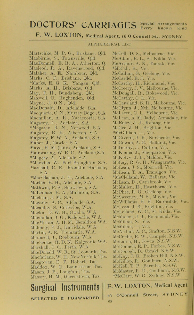 DOCTORS’ CARRIAGES r„rsKr,;: F. W. LOXTON, Medical Asent, i6 O’Connell St., SYDNEY Al.l’H.-MiETIC.M, l.lS'r Martschke, M. .1’. ()., Jiri.sbaiu', Qld. INIacbirnie, S., ’J’ow iisvillo, Qlcl. MacDonnell, E. K. A., Atherton, Q. Macleod, R. A., Ravenswood, Qld. Malaher, A. E., Naml)our, Qld. Marks, C. E., Brisbane, Qld. *Marks, E. G. K., Yangan, Qld. jMarks, A. H., Brisbane, Qld. May, T. H., Bnndaberg, Qld. Maxwell, C., Huglienden, Qld. Mayne, J. O’X., Qld. MacDonald, D., Adelaide, S.A. Macquarie, C. X., Murray Beige., S.A. Macmillan,- A. R., Xaracoorte, S.A. Magarey, C., Adelaide, S.A. *Magarey, R. X., X'orwood, S.A. Magarey, R. E., Alberton, S.A. Magarey, E. W. A., Adelaide, S.A. Maher, J., Gawler, S.A. Mayo, H. M. (lady), Adelaide, S.A. Mainw^aring, M. R. C., Adelaide,S.A. *Magery, A., Adelaide, S.A. *Marsden, W., Port Broughton, S.A. Marshall, C. E., Franklin Harbour, S.A. *MacGlashan, J. E., Adelaide, S.A. Marten, R. H., Adelaide, S.A. MatliA\in, F. S., Snowtown, S.A. McLeiman, R. A., Minlaton, S.A. Maclean, J. M., S.A. Magarey, A. C., Adelaide, S.A. Macaulay, S., Cottesloe, W.A. Mackie, D. W. H., Gwalia, M'.A. Macmillan, J. G., Kalgoorlie, W.A. MacMirran, A. H. M., Geraldton,WA. Maloney, P. J., Karridale, W.A. Martin, A. E., Fremantle, M’.A. Maunsell, J., Roebourn, W.A. Mackenzie, H. D. Xh, Kalgoorlie,M A. Marshall, C. C., Perth, W.A. MacDonald, W. R.,St. Leonards,Tas. Macfarlane, ^V. H., Xew Xorfolk, Tas. Maegowan, E. 1’., Hobai't, ’Pas. Maddox, W. G., Launceston, Tas. Mason, J. B., Longford, Tas. Massev. H. i\L, QiieeTi.stown, Tas. Surgical Instruments F SELECTED & FORWARDED fiS McColl, I). S., .Melboiune, \'ic. McAdam, R. \j., St. Kilda, \'ic. McAitluir, A. .\., ’Poorak, \’ic. *McCall, R., \'ic. McCallum, G., Geelong, \'ic. ]\lcCardel, E. J., ^'ic. McCarthy, H., Richmond, Vie. McCk'eery, J. Melbourne, \'ic. McDougall, R., Rokewood, \’ic. McCarthy, C. L., Vic. McCausland, S. R., Melbourne, Vic. McGlynn, J., Xth. ilelboume, Vic. McLaren, C. L, Melbourne, \'ic. IMcLean, A. M. (lady), Armadale, \'ic. McEniry, J. J., Kerang, Vic. McGee, J. H., Brighton, Vic. *McGibbon, —, Vic. ; McGivern, J. F., Xorthcote, Vic. • McGowan, A. G., Ballarat, Vic. 1 Mclnerny, J., Carlton, Vic. ; McKenna, J., Sheiiparton, Vic. McKelvy, J. L., Maldon, Me. ' McLay, R. G. H., Wangaratta, Vic. ; McLean, J. S., Moorwell, Vic. j McLean, T. A., Traralgon, ^’ic. | *McClelland, W., Ballarat, Vic. | McLean, D., Carisbrook, Vic. j McMullen, H., Haw thorne, Vic. t MePhee, R. G., Geelong, Vic. MeSweeney, i\l. S., iloyhu, Vic. McWilliams, H. H., Baimsdale, Vic. i,; McLean, J, B., Brighton, Vic. ij McLelland, W. C., St. Kilda, Vic. M Mci\Iahon, J. J., Richmond, Vic. jj MciMillan, X., Vic. ■ McMillan, —, Vic. ■ McArthur, A. C., Grafton, X.S.W. ^ McCi(‘die, R. \V., Camp.sie, X.S.M . McLaren, H., Cowra. X.S.M . McDonnell, E. P., Forbes, X.S.M . McDonogh, B., Coraki, X.S.M . McKay. J. G., Brokim Hill, X.S.W. Q McKillop, R., Goulbum, X.S.^y. IMcKcll, T. P., Barraba, X.S.W. .3 MciMaslei’, R. D., Goulburn, X.S.M . 3 *Mcriar('. M'. G., Sydney, X.S.W. j  ;l W. LOXTON, .Medical Agent |j