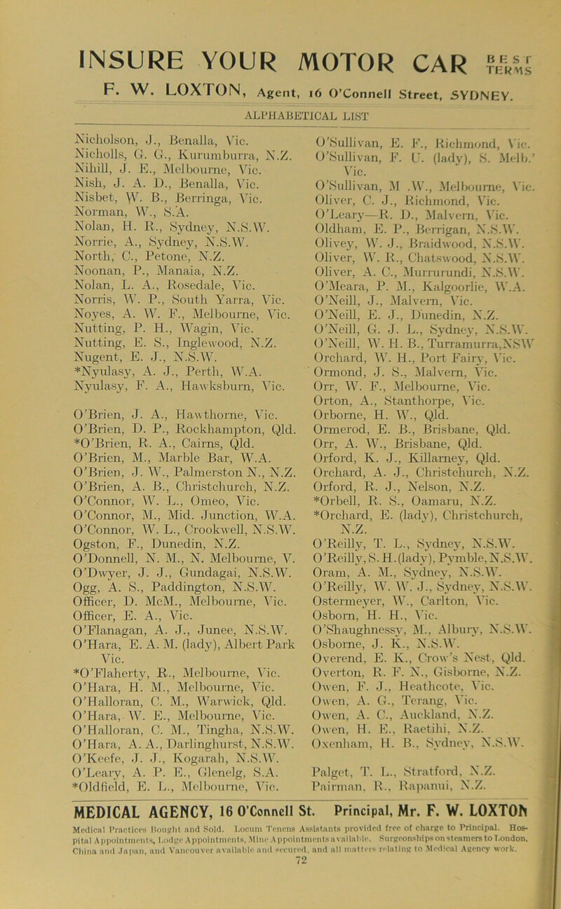 INSURE YOUR MOTOR CAR F. W. LOXTON, Agent, i6 O’Connell Street, SYDNEY. ALPHABETICAL LIST Nicholson, J., Bcnalla, \’ic. Nicholls, G. G., Kurumburra, N.Z. Niliill, J. E., Melbourne, \'ic. Nish, J. A. i)., Benalla, V’ic. Nisbet, \Y. B., Berringa, ^hc. Norman, V\^, S.A. Nolan, H. R., Sj'^chiey, N.S.W. Norrie, A., Sydney, N.SAV. North, C., Petone, N.Z. Noonan, P., Manaia, N.Z. Nolan, L. A., Rosedale, Vic. Norris, AV. P., South Yaira, A'ic. Noyes, A. \V. F., Melbourne, Vic. Nutting, P. H., Wagin, Adc. Nutting, E. S., Inglewood, N.Z. Nugent, E. J., N.S.AV. *Nyula.sy, A. J., Perth, W.A. Nyulasy, F. A., Hawksburn, Vic. O’Brien, J. A., Hawthorne, Vic. O’Brien, D. P., Rockhampton, Qld. *0’Brien, R. A., Cairns, Qld. O’Brien, M., Marble Bar, W.A. O’Brien, J. W., Palmerston N., N.Z. O’Brien, A. B., Christchurch, N.Z. O’Connor, W. L., Omeo, Vic. O’Connor, M., Mid. Junction, W.A. O’Connor, W. L., Crookwell, N.S.W. Ogston, F., Dunedin, N.Z. O’Donnell, N. M., N. Melbourne, Y. O’Dwyer, J. J., Gundagai, N.S.W. Ogg, A. S., Paddington, N.S.W. Officer, D. McM., Melbourne, A'ic. Officer, E. A., Vic. O’Flanagan, A. J., Junee, N.S.W. O’Hara, E. A. M. (lady), Albert Park Vic. *0’FIaherty, R., Melbourne, A'ic. O’Hara, H. M., Melbourne, Vic. O’Halloran, C. M., Warwick, Qld. O’Hara, W. E., Melbourne, Vic. O’Halloran, C. M., Tingha, N.S.W. O’Hara, A. A., Darlingliurst, N.S.AAd O’Keefe, J. J., Kogarah, N.S.W. O’Leary, A. P. E., Glenelg, S.A. *01dfieki, E. L., Melbourne, Ado. O’Sullivan, E. K., Puchmond, \dc. O’Sullivan, F. U. (lady), S. Melb.’ \dc. O’Sullivan, M .A\'., Alelbourne, Vic. Olivei-, C. J., Pvichinond, Vic. O’Leary—R. 1)., Malvern, \’ic. Oldham, E. P., Berrigan, N.S.W. Olivey, AV. J., Braidwood, N.S.AAd Oliver, VAd R., Chatswood, N.S.AAd Oliver, A. C., Murrurundi, N.S.AAd O’AIeara, P. Ah, Kalgoorlie, AAdA. O’Neill, J., Alalvejn, Adc. O’Neill, E. J., Dunedin, N.Z. O’Neill, G. J. L., Sydnev, N.S.AV. O’Neill, AA’. H. B., TurramuiTa,NSAV Orchard, AAd H., Port Fairy, Vic. Oimond, J. S., Alalvem, Vic. Orr, AA^. F., Alelboume, Adc. Orton, A., Stanthorpe, Adc. Orborne, H. AAd, Qld. Oimerod, E. B., Brisbane, Qld. Orr, A. AAd, Brisbane, Qld. Orford, K. J., Killarney, Qld. Orchard, A. J., Christchurch, N.Z. Orford, R. J., Nelson, N.Z. *Orbell, R. S., Oamaru, N.Z. *Orchard, E. (ladv), Christchurch, N.Z. O’Reilly, T. L., Sydney, N.S.AAd O’Reilly, S. H. (lady), Pymble, N.S.AAd Oram, A. M., Sydney, N.S.AAd O’Reilly, AAd AAd'J., Sydney, N.S.AAd Ostermeyer, AAd, Carlton, Adc. Osborn, H. H., Adc. 0’Sliaughne.ssy, M., Albuiy, N.S.AAd Osborne, J. K., N.S.AAd Overend, E. K., Crow’s Nest, Qld. Overton, R. F. N., Gisborne, N.Z. Owen, F. J., Heathcote, Adc. Owen, A. G., Terang, Adc. Owen, A. C., Auckland, N.Z. Owen, H. E., Raetihi, N.Z. O.xenham, 11. B., Sydney, N.S.AAd Palget, T. L., Stratford, N.Z. Pairman, R., Rapanui. N.Z. MEDICAL AGENCY, 16 O’Coivivcll St. Principal, Mr. F. W. LOXTON Medical Vractices Uoiijrlit and Sold. Locum Tenena AsaiataiiLs provided free of charge to Principal. Hos- pital Appointmeiils, l.odge Appointmeiit.a. Mine Appoiiitnicnl.«availahle. Surgeonahips on steamers to Ta>ndon. China ami .iapan, and Vancouver avallahle and aeenred, and all mailers relaling to Medical .Aeeney work.