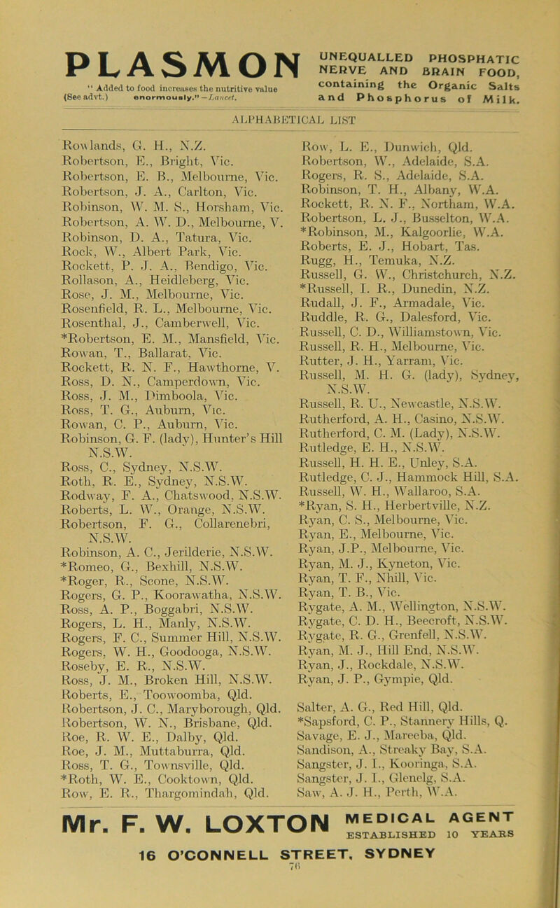 PI A \;i UNEQUALLED PHOSPHATIC IW KJ 1 1 NERVE AND BRAIN FOOD, “ Added to food inoreiiseK the nutritive value containing the Organic Salts (Seeadvt.) enormously.”-/ymicrt. and Phosphorus of Milk. -‘M.l'HABKTiCAL LIST Howlands, G. H., X.Z. Robertson, E., Bright, \hc. Robertson, E. B., Melbourne, Vic. Robertson, J. A., Carlton, Vic. Roliinson, W. M. S., Honsham, \hc. Robertson, A. W. D., Melbourne, V. Robinson, D. A., Tatura, Vic. Rock, W., Albert Park, Vic. Rockett, P. J. A., Bendigo, Vic. Rollason, A., Heidleberg, Vic. Rose, J. M., Melbourne, Vic. Rosenfield, R. L., Melbourne, Vic. Rosenthal, J., Camberwell, Vic. ^Robertson, E. M., Mansfield, Vic. Rowan, T., Ballarat, Vic. Rockett, R. N. F., Hawdhorne, V. Ross, D. N., Camperdown, Vic. Ross, J. M., Pimboola, Vic. Ross, T. G., Aitburn, Vic. Rowan, C. P., Auburn, Vic. Robinson, G. F. (lady). Hunter’s Hill N.S.W. Ross, C., vSydney, X.S.W. Roth, R. E., Sydney, N.S.M^ Rodway, F. A., Chatsw'ood, N.S.'W. Roberts, L. \V., Orange, N.S.W. Robertson, F. G., Collarenebri, N.S.W. Robinson, A. C., Jerilderie, N.S.W. *Romeo, G., Bexliill, N.S.W. *Roger, R., Scone, N.S.^V. Rogers, G. P., Koorawatha, N.S.MC Ross, A. P., Boggabri, N.S.IV. Rogers, L. H., Manly, N.S.^V. Rogers, F. C., Summer Hill, N.S.W. Rogers, W. H., Goodooga, N.S.M^. Roseby, E. R., N.S.^V. Ro.ss, J. M., Broken Hill, N.S.Mh Roberts, E., Toowoomba, Qld. Robertson, J. C., Maryborough, Qld. Robertson, W. N., Brisbane, Qld. Roe, R. Mh E., Dalby, Qld. Roe, J. M., Muttaburra, QJd. Ross, T. G., Townsville, Qld. *Roth, W. E., Cooktown, Qld. Row, E. R., Thargomindah, Qld. Row, L. E., Hunwich, Qld. Robertson, W., Adelaide, S.A. Rogers, R. S., Adelaide, S.A. Robinson, T. H., Albany, W.A. Rockett, R. N. F., Northam, W.A. Robertson, L. J., Busselton, W.A. * Robinson, M., Kalgoorlie, W.A. Roberts, E. J., Hobart, Tas. Rugg, H., Temuka, N.Z. Russell, G. W., Christchurch, N.Z. *Russell, I. R., Dunedin, N.Z. Rudall, J. F., Armadale, Vic. Ruddle, R. G., Dalesford, Vic. Russell, C. D., Mhlliamstown, Vic. Russell, R. H., Melbourne, Vic. Rutter, J. H., Yarram, Vic. Russell, M. H. G. (lady), Svdnev, N.S.M^ Russell, R. U., Newcastle, N.S.M'. Rutherford, A. H., Casino, N.S.W. Rutherford, C. M. (Lady), N.S.W. Rutledge, E. H., N.S.W. Russell, H. H. E., Unley, S.A. Rutledge, C. J., Hammock Hill, S.A. Russell, W. H., ^Vallaroo, S.A. *Ryan, S. H., Herbertville, N.Z. Ryan, C. S., Melbourne, Vic. Ryan, E., Melbourne, Vic. Ryan, J.P., Melbourne, Vic. Ryan, M. J., Iv5Tieton, Vic. Ryan, T. F., Nhill, Vic. Ryan, T. B., Vic. Rygate, A. M., Wellington, N.S.W. Ry'^gate, C. D. H., Beecroft, N.S.AV. Rygate, R. G., Grenfell, N.S.W. Ryan, M. J., Hill End, N.S.Mh Ryan, J., Rockdale, N.S.\V. Ryan, J. P., Gympie, Qld. Salter, A. G., Red Hill, Qld. *Sapsford, C. P., Stannery Hills, Q. Savage, E. J., Mareeba, Qld. Sandison, A., Streaky Bay, S.A. Sangster, J. 1., Kooringa, S.A. Sangster, J. 1., Glenelg, S.A. Saw, A. J. H., Perth, W.A. Mr. F. W. LOXTON MEDICAL AGENT ESTABLISHED 10 YEARS 16 O’CONNELL STREET, SYDNEY 7<i