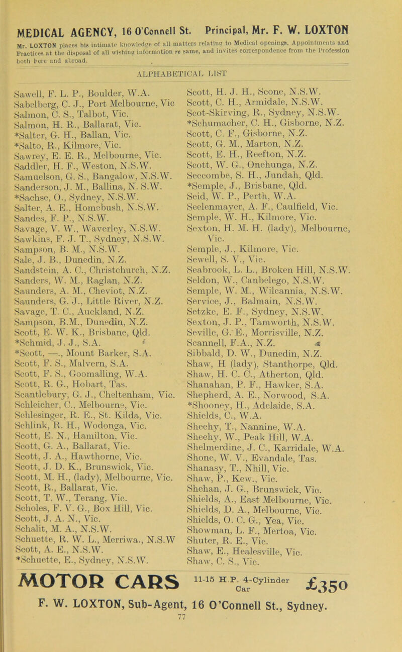 MEDICAL AGENCY, 16 O’Connell St. Principal, Mr. F. W. LOXTON Mr LOXTON places his intimate kiiowlcdste of all matters relatinn to Medical openiittts. Appointments and Practices at tlie disposal of all wishinc information re same, and invites corrcsi>ondence from the Profession both I'ere and abroad. . ALPHABETICAL LIST .Sawell, F. L. P., Boulder, W.A. .Sabelberg, C. J., Port Melbourne, Vic .Salmon, C. S., Talbot, Vic. .Salmon, H. R., Ballarat, Vic. ♦Salter, G. H., Ballan, Me. ♦.Salto, R., Kilmore, Vic. Sawrey, E. E. R., Melbourne, Vic. .Saddler, H. F., Weston, X.S.W. Samuelson, G. S., Bangalow, X.S.W. Sanderson, J. M., Ballina, N. S.W. ♦Sachse, ()., .Sydney, X.S.\V. Salter, A. E., Homebush, X.iS.W. Sandes, F. P., X.S.W. Savage, V. W., Waverley, X..S.W. Sawkins, F. .J. T., Sydney, X.S.W. Sampson, B. M., X.S.W. Sale, J. B., Dunedin, X.Z. Sandstein, A. C., Christchurch, X.Z. Sanders, W. M., Raglan, X.Z. Saunders, A. M., Cheviot, X.Z. Saunders, G. J., Little River, X.Z. Savage, T. C., Auckland, X.Z. Sampson, B.M., Dunedin, X.Z. Scott, E. W. K., Brisbane, Qld. ♦Schmid, J. -J., S.A. * ♦Scott, —., Mount Barker, S.A. Scott, F. iS., Malvern, S.A. Scott, F. S., GoomalUng, W.A. Scott, R. G., Hobart, Tas. Scantlebuiy, G. J., Cheltenham, Vic. Schleicher, C., Melbourne, Vic. Schlesinger, R. E., St. Kilda, Vic. Sclilink, R. H., Wodonga, Vic. Scott, E. X., Hamilton, Vic. Scott, G. A., Ballarat, Vic. Scott, J. A., Hawthorne, Vic. Scott, J. D. K., Brunswick, Vic. Scott, M. H., (lady), Melbourne, Vic. Scott, R., Ballarat, Vic. Scott, T. W., Terang, Vic. Scholes, F. V. G., Box Hill, Vic. Scott, J. A. X., Vic. Schalit, M. A., X.S.W. Schuette, R. W. L., Merriwa., X.S.W Scott, A. E., X.S.W. ♦Schuette, E., Sydney, X.S.W. Scott, H. J. H., Scone, X.S.W. Scott, C. H., Armidale, X.S.W. Scot-Skirving, R., Sytlney, X.S.W. ♦Schumacher, C. H., Gisborne, X.Z. Scott, C. F., Gisborne, X.Z. Scott, G. M., Marton, X.Z. Scott, E. H., Reefton, X.Z. Scott, W. G., Onehunga, X.Z. Seccombe, S. H., Jundah, Qld. ♦Semple, J., Brisbane, Qld. Seid, W. P., Perth, W.A. Seelenmayer, A. F., Caulfield, Vic. Semple, W. H., Kilmore, Vic. Sexton, H. M. H. (lady), Melbourne, Vic. Semple, J., Kilmore, Vic. Sewell, S. V., Vic. Seabrook, L. L., Broken Hill, X.S.W. Seldon, W., Canbelego, X.S.W. Semple, W. M., Wilcannia, X.S.W. Servdee, J., Balmain, X.S.W. Setzke, E. F., Sydney, X.S.W. Sexton, J. P., Tamworth, X.S.W. Seville, G. E., Morrisville, X.Z. Seannell, F.A., X.Z. Sibbald, D. W., Dunedin, X.Z. Shaw, H (lady), Stanthorpe, Qld. Shaw, H. C. C., Atherton, Qld. Shanahan, P. F., Hawker, S.A. Shepherd, A. E., Xorwood, S.A. ♦Shooney, H., Adelaide, S.A. Shields, C., W.A. Sheehy, T., Xannine, W.A. Sheehy, W., Peak Hill, W.A. Shelmerdine, J. C., Karridale, W.A. Shone, W. V., Evandale, Tas. Shanasy, T., Xhill, Vic. Shaw, P., Kew., Vic. Shehan, J. G., Brunswick, Vic. Shields, A., East Melbourne, Vic. Shields, D. A., Melbourne, Vic. Shields, 0. C. G., Yea, Vic. Showman, L. F., Mertoa, Vic. Shuter, R. E., Vic. Shaw, E., Healesville, Vic. Shaw, C. S., Vic. MOTOR CARS £350 F. W. LOXTON, Sub-Agent, 16 O’Connell St., Sydney.