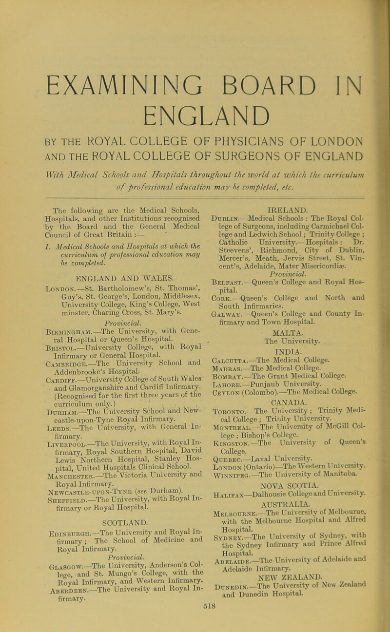 EXAMINING BOARD IN ENGLAND BY THE ROYAL COLLEGE OF PHYSICIANS OF LONDON AND THE ROYAL COLLEGE OF SURGEONS OF ENGLAND With Medical Schools and Hospitals throughout the world at which the curriculum of professional education may he completed, etc. The following are the Medical Schools, Hospitals, and other Institutions recognised by the Board and the General Medical Council of Great Britain :— 7. Medical Schools and Hospitals at which the curriculum, of professional education may be completed. ENGLAND AND WALES. London.—St. Bartholomew’s, St. Thomas’, Guy’s, St. George’s, London, Middlesex, University College, King’s College, West minster. Charing Cross, St. Mary’s. Provincial. Birmingham.—The University, with Gene- ral Hospital or Queen’s Hospital. Bristol.—University College, with Royal Infirmary or General Hospital. Cambridge.—The University School and Addenbrooke’s Hospital. Cardiff.—University College of South Wales and Glamorganshire and Cardiff Infirmary. (Recognised for the first three years of the curriculum only.) , Durham.—^The University School and New- castle-upon-Tyne Royal Infirmary. Leeds.—The University, with General In- firmary. Liverpool.—The University, with Royal In- firmary, Royal Southern Hospital, David Lewis Northern Hospital, Stanley Hos- pital, United Hospitals Clinical School. Manchester.—The Victoria University and Royal Infirmary. Newcastle-upon-Tyne (see Durham). Sheffield.—The University, with Royal In- firmary or Royal Hospital. SCOTLAND. Edinburgh.—The University and Royal In- firmary ; The School of Medicine and Royal Infirmary. Provincial. Glasgow.—^The University, Anderson’s Col- lege, and St. Mungo’s College, with the Royal Infirmary, and Western Infirmary. Aberdeen.—The University and Royal In- firmary. IRELAND. Dublin.—^Medical Schools : The Royal Col- lege of Surgeons, including Carmichael Col- lege and Ledwich School; Trinity College ; Catholic University.—Hospitals : Dr. Steevens’, Richmond, City of Dublin, Mercer’s, Meath, Jervis Street, St. Vin- cent’s, Adelaide, Mater Misericordiae. Provincial. Belfast.—Queen’s College and Royal Hos- pital. Cork.—Queen’s College and North and South Infirmaries. Galway.—Queen’s College and County In- firmary and Town Hospital. MALTA. The University. INDIA. Calcutta.—The Medical College. Madras.—^The Medical College. Bombay.—^The Grant Medical College. Lahore.—Punjaub University. Ceylon (Colombo).—^The Medical College. CANADA. Toronto.—The University; Trinity Medi- cal College ; Trinity University. Montreal.—^The University of McGill Col- lege ; Bishop’s College. Kingston.—The University of Queen’s College. Quebec.—^Laval University. London (Ontario)—The Western University. Winnipeg.—^The University of Manitoba NOVA SCOTIA. Halifax—Dalhousie College and University. AUSTR-ALIA. Melbourne.—The University of Melbourne, with the Melbourne Hospital and Alfred Hospital. Sydney.—The University of Sydney, with the Sydney Infirmary and Prince Alfred Hospital. Adelaide.—The University of Adelaide and Adelaide Infirmary. NEW ZEALAND. Dunedin.—The University of New Zealand and Dunedin Hospital.