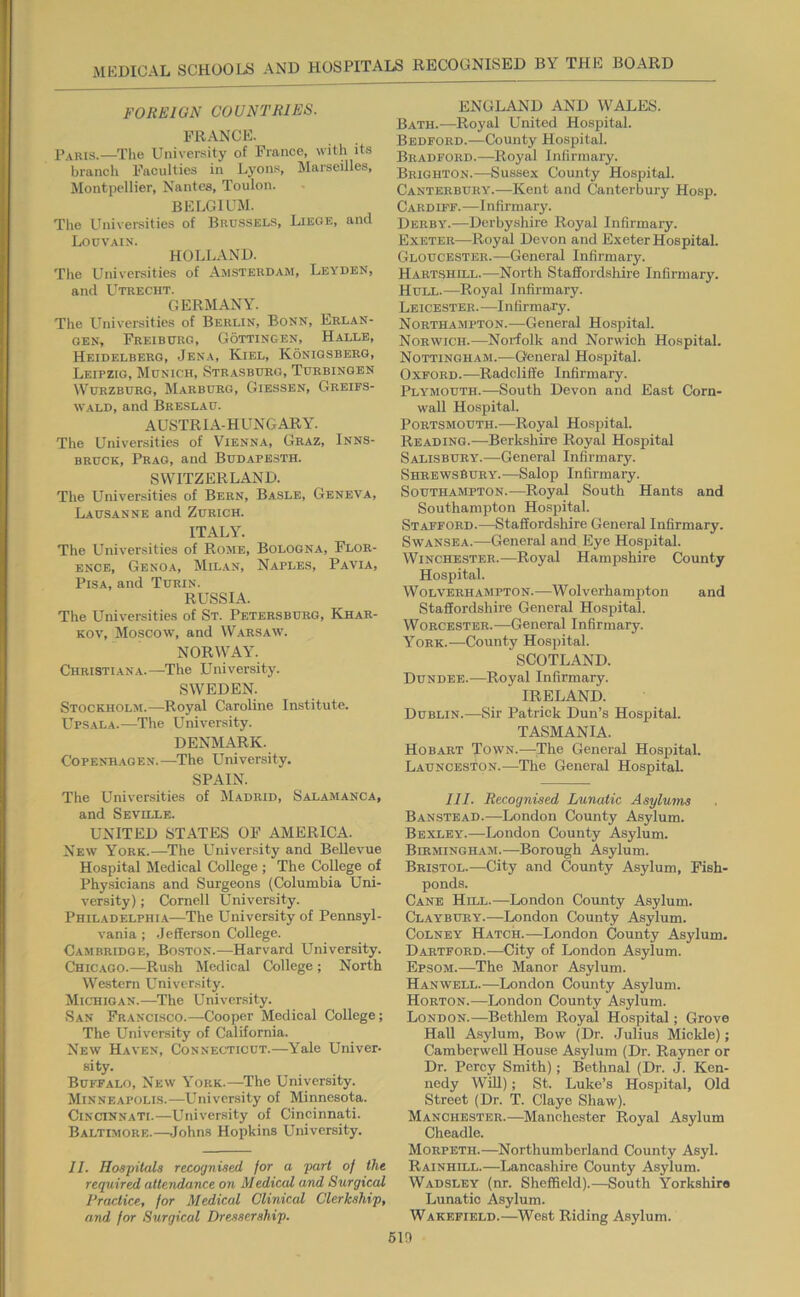 FOREl ON CO UN TRIES. FRANCE. —The University of France, with its branch Faculties in L^^ons, Marseilles, Montpellier, Nantes, Toulon. BELGIUM. The Univei-sities of Brussels, Liege, and Louvain. HOLLAND. The Universities of Amsterdam, Leyden, and Utrecht. GERMANY. The Universities of Berlin, Bonn, Erlan- gen, Freiburg, Gottingen, Halle, Heidelberg, Jena, Kiel, Koniqsberg, Leipzig, Munich, Str.asburg, Turbingen Wurzburg, Marburg, Giessen, Greies- WALD, and Breslau. AUSTRIA-HUNGARY. The Universities of Vienna, Graz, Inns- bruck, Prag, and Budapesth. SWITZERLAND. The Universities of Bern, Basle, Geneva, Lausanne and Zurich. ITALY. The Universities of Rome, Bologna, Flor- ence, Genoa, Milan, Naples, Pavia, Pisa, and Turin. RUSSIA. The Universities of St. Petersburg, Khar- kov, Moscow, and Warsaw. NORWAY. Christiana.—The University. SWEDEN. Stockholm.—Royal Caroline Institute. Ups.ala.—The University. DENMARK. Copenhagen.—The University. SPAIN. The Universities of Madrid, Salamanca, and Seville. UNITED STATES OF AMERICA. New York.—The University and Bellevue Hospital Medical College ; The College of Physicians and Surgeons (Columbia Uni- versity) ; Cornell University. Philadelphi.a—The University of Pennsyl- vania ; Jefferson College. Cambridge, Boston.—Harvard University. Chicago.—Rush Medical College ; North Western University. Michigan..—The University. San Franclsco.—Cooper Medical College; The University of California. New Haven, Connecticut.—Yale Univer- sity. Buffalo, New York.—The University. Minneapolis.—University of Minnesota. Cincinnati.—University of Cincinnati. Baltimore.—Johns Hopkins University. II. Hospitals recognised for a part of the required attendance on Medical and Surgical Practice, for Medical Clinical Clerkship, and for Surgical Dressership. ENGLAND AND WALES. Bath.—Royal United Hospital. Bedford.—County Hospital. Bradford.—Royal Infirmary. Brighton.—Sussex County Hospital. Canterbury.—Kent and Canterbury Hosp. Cardiff.—Infirmary. Derby.—Derby.shire Royal Infirmary. Exeter—Royal Devon and Exeter Hospital. Gloucester.—General Infirmary. Hartshill.—North Staffordshire Infirmary. Hull.—Royal Infirmary. Leicester.—Infirmary. Northampton.—General Hospital. Norwich.—Norfolk and Norwich Hospital. Nottingham.—General Hospital. Oxford.—Radcliffe Infirmary. Ply^mouth.—South Devon and East Corn- wall Hospital. Portsmouth.—Royal Hospital. Reading.—Berkshire Royal Hospital Salisbury.—General Infirmary. Shrewsbury.—Salop Infirmary. Southampton.—Royal South Hants and Southampton Hospital. STAFFORD.-^taffordshire General Infirmary. Swansea.—General and Eye Hospital. Winchester.—Royal Hampshire County Hospital. Wolverhampton.—Wolverhamjiton and Staffordshire General Hospital. Worcester.-—General Infirmary. York.—County Hospital. SCOTLAND. Dundee.-—Royal Infirmary. IRELAND. Dublin.—Sir Patrick Dun’s Hospital. TASMANIA. Hobart Town.—The General Hospital. Launceston.—The General Hospital. III. Recognised Lunatic Asylums Banstbad.—London County Asylum. Bexley.—London County Asylum. Birmingham.—Borough Asylum. Bristol.—City and County Asylum, Fish- ponds. Cane Hill.—London County Asylum. Claybury.—London County Asylum. CoLNEY Hatch.—London County Asylum. Hartford.—City of London Asylum. Epsom.—The Manor Asylum. Hanwell.—London County Asylum. Horton.—London County Asylum. London.—Bethlem Royal Hospital; Grove Hall Asylum, Bow (Dr. .Julius Mickle); Camberwell House Asylum (Dr. Rayner or Dr. Percy Smith); Bethnal (Dr. J. Ken- nedy WiU); St. Luke’s Hospital, Old Street (Dr. T. Claye Shaw). Manchester.—^Manchester Royal Asylum Cheadle. Morpeth.—Northumberland County Asyl. Rainhill.—Lancashire County Asylum. Wadsley (nr. Sheffield).—South Yorkshire Lunatic Asylum. Wakefield.—West Riding Asylum. 61t)