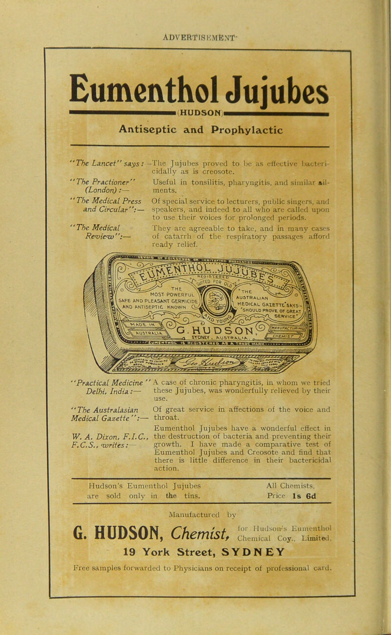 Eumenthol Jujubes Antiseptic and Prophylactic “The Lancet” sa^s; Jujubes proved to be as elective liaeteri- cidally as is creosote. “The Practioner” Useful iu tonsilitis, pliaryngitis, and similar ail- (London);— ments. “The Medical Press Of special service to lecturers, public singers, and and Circular”:— speakers, and indeed to all who are called upon to use their voices for prolonged periods. “The Medical They arc agreeable to take, and in many cases Review”:— of catarrh of the respiratory passages afford ready relief. MOST POWERFUL SKFE AND PLEASANT GERMIODE L AND ANTISEPTIC KNOWN Gi •the \ AUSTRALIAN^ ^ ° ' MEDICAL GATETTe’saTS • ^ ^SHOULD PROVE. OF OREKT seiw>ce*y lnAnuPACnlftn 5TPHV< . “Practical Medicine ” A case of chronic pharyngitis, in whom we tried Delhi, India;— these Jujubes, was wonderfully relieved by their use. “The Australasian Of great service in affections of the voice and Medical Gazette”;— throat. Eumenthol Jujubes have a wonderful effect in W. A. Dixon, F.I.C., the destruction of bacteria and preventing their F.C.S., Turites:— growth. I have made a comparative test of Eumenthol Jujubes and Creosote and find that there is little difference in their bactericidal action. Hudson’s Eumenthol Jujubes All Chemists, are sold only in the tins. Price Is 6d Manufactured by GYYYTfXQi^hKT ' X for Hudson-'s Eumenlluil • llUl/dUIl) L/tlCTTUStf Chemical Coy., Limited. 19 York Street, SYDNEY Free samples forwarded to Physicians on receipt of professional card.