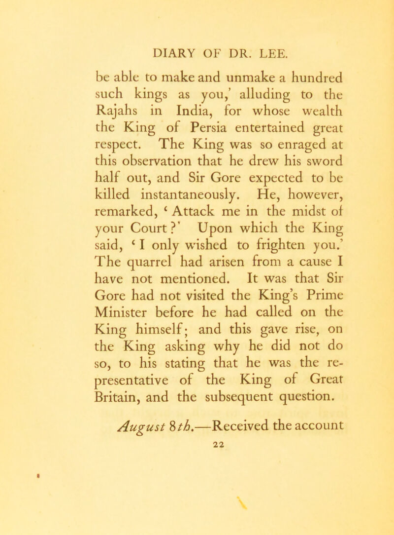 be able to make and unmake a hundred such kings as you,’ alluding to the Rajahs in India, for whose wealth the King of Persia entertained great respect. The King was so enraged at this observation that he drew his sword half out, and Sir Gore expected to be killed instantaneously. He, however, remarked, c Attack me in the midst of your Court?’ Upon which the King said, ‘ I only wished to frighten you.1 The quarrel had arisen from a cause I have not mentioned. It was that Sir Gore had not visited the King’s Prime Minister before he had called on the King himself; and this gave rise, on the King asking why he did not do so, to his stating that he was the re- presentative of the King of Great Britain, and the subsequent question. August 8th.—Received the account