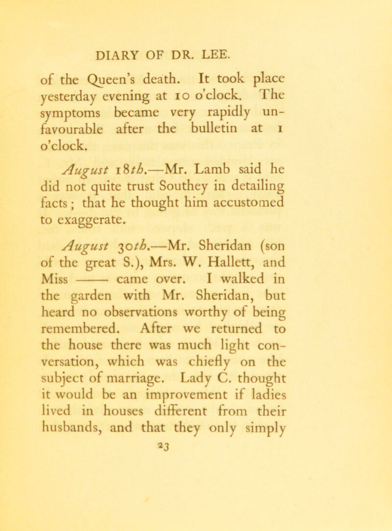 of the Queen’s death. It took place yesterday evening at io o’clock. The symptoms became very rapidly un- favourable after the bulletin at i o’clock. August 18th.—Mr. Lamb said he did not quite trust Southey in detailing facts; that he thought him accustomed to exaggerate. August 30th%—Mr. Sheridan (son of the great S.), Mrs. W. Hallett, and Miss came over. I walked in the garden with Mr. Sheridan, but heard no observations worthy of being remembered. After we returned to the house there was much light con- versation, which was chiefly on the subject of marriage. Lady C. thought it would be an improvement if ladies lived in houses different from their husbands, and that they only simply